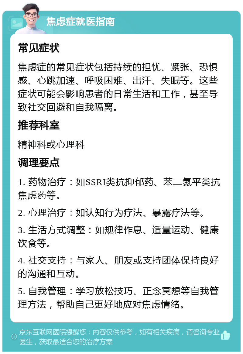 焦虑症就医指南 常见症状 焦虑症的常见症状包括持续的担忧、紧张、恐惧感、心跳加速、呼吸困难、出汗、失眠等。这些症状可能会影响患者的日常生活和工作，甚至导致社交回避和自我隔离。 推荐科室 精神科或心理科 调理要点 1. 药物治疗：如SSRI类抗抑郁药、苯二氮平类抗焦虑药等。 2. 心理治疗：如认知行为疗法、暴露疗法等。 3. 生活方式调整：如规律作息、适量运动、健康饮食等。 4. 社交支持：与家人、朋友或支持团体保持良好的沟通和互动。 5. 自我管理：学习放松技巧、正念冥想等自我管理方法，帮助自己更好地应对焦虑情绪。