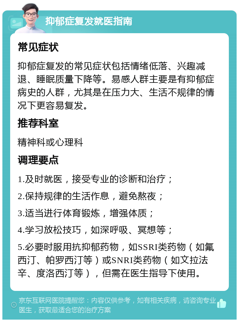 抑郁症复发就医指南 常见症状 抑郁症复发的常见症状包括情绪低落、兴趣减退、睡眠质量下降等。易感人群主要是有抑郁症病史的人群，尤其是在压力大、生活不规律的情况下更容易复发。 推荐科室 精神科或心理科 调理要点 1.及时就医，接受专业的诊断和治疗； 2.保持规律的生活作息，避免熬夜； 3.适当进行体育锻炼，增强体质； 4.学习放松技巧，如深呼吸、冥想等； 5.必要时服用抗抑郁药物，如SSRI类药物（如氟西汀、帕罗西汀等）或SNRI类药物（如文拉法辛、度洛西汀等），但需在医生指导下使用。