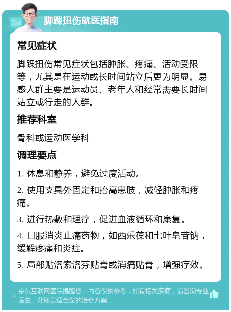 脚踝扭伤就医指南 常见症状 脚踝扭伤常见症状包括肿胀、疼痛、活动受限等，尤其是在运动或长时间站立后更为明显。易感人群主要是运动员、老年人和经常需要长时间站立或行走的人群。 推荐科室 骨科或运动医学科 调理要点 1. 休息和静养，避免过度活动。 2. 使用支具外固定和抬高患肢，减轻肿胀和疼痛。 3. 进行热敷和理疗，促进血液循环和康复。 4. 口服消炎止痛药物，如西乐葆和七叶皂苷钠，缓解疼痛和炎症。 5. 局部贴洛索洛芬贴膏或消痛贴膏，增强疗效。