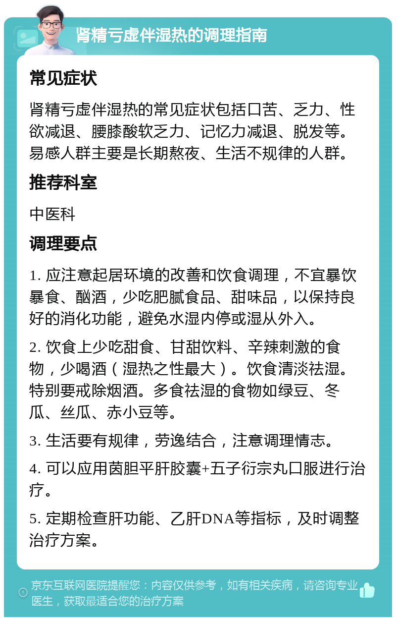 肾精亏虚伴湿热的调理指南 常见症状 肾精亏虚伴湿热的常见症状包括口苦、乏力、性欲减退、腰膝酸软乏力、记忆力减退、脱发等。易感人群主要是长期熬夜、生活不规律的人群。 推荐科室 中医科 调理要点 1. 应注意起居环境的改善和饮食调理，不宜暴饮暴食、酗酒，少吃肥腻食品、甜味品，以保持良好的消化功能，避免水湿内停或湿从外入。 2. 饮食上少吃甜食、甘甜饮料、辛辣刺激的食物，少喝酒（湿热之性最大）。饮食清淡祛湿。特别要戒除烟酒。多食祛湿的食物如绿豆、冬瓜、丝瓜、赤小豆等。 3. 生活要有规律，劳逸结合，注意调理情志。 4. 可以应用茵胆平肝胶囊+五子衍宗丸口服进行治疗。 5. 定期检查肝功能、乙肝DNA等指标，及时调整治疗方案。