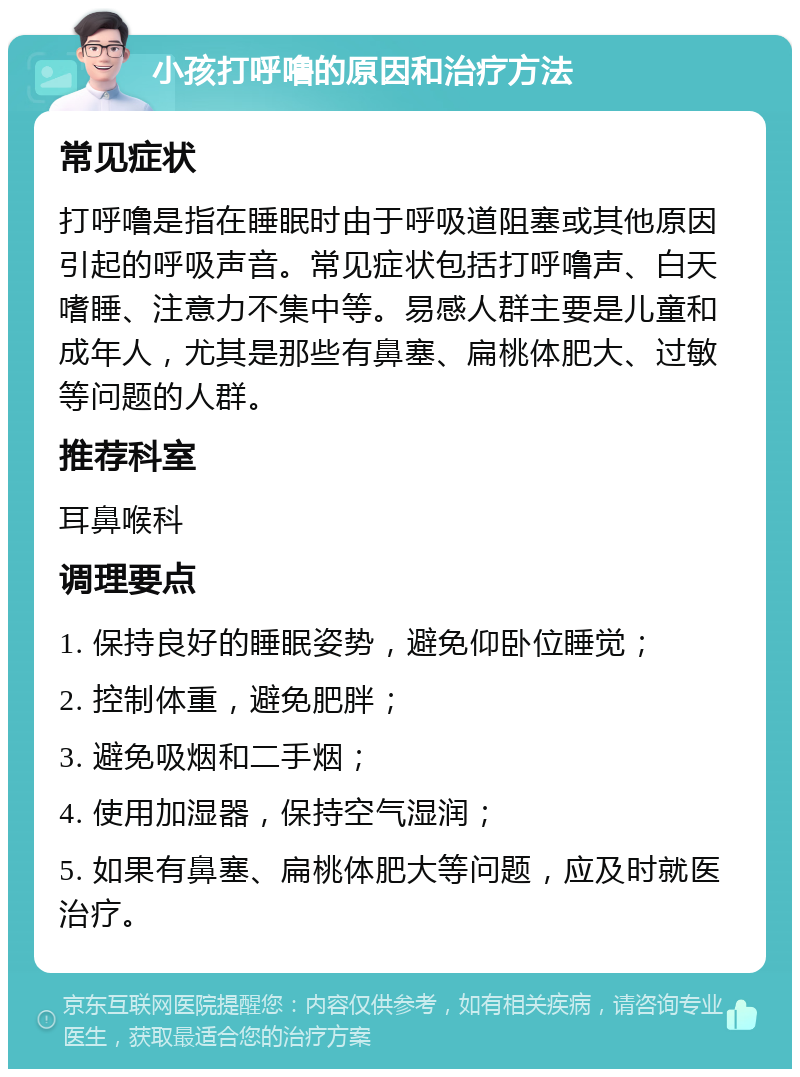 小孩打呼噜的原因和治疗方法 常见症状 打呼噜是指在睡眠时由于呼吸道阻塞或其他原因引起的呼吸声音。常见症状包括打呼噜声、白天嗜睡、注意力不集中等。易感人群主要是儿童和成年人，尤其是那些有鼻塞、扁桃体肥大、过敏等问题的人群。 推荐科室 耳鼻喉科 调理要点 1. 保持良好的睡眠姿势，避免仰卧位睡觉； 2. 控制体重，避免肥胖； 3. 避免吸烟和二手烟； 4. 使用加湿器，保持空气湿润； 5. 如果有鼻塞、扁桃体肥大等问题，应及时就医治疗。