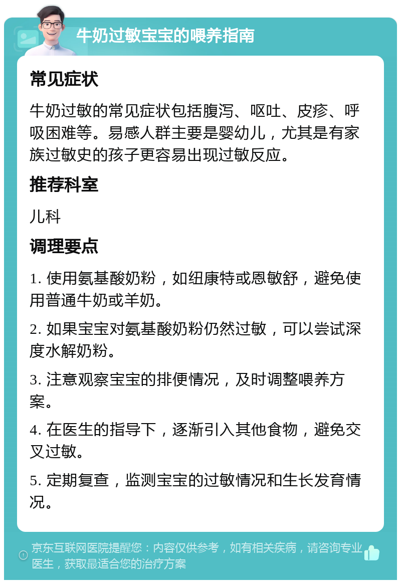 牛奶过敏宝宝的喂养指南 常见症状 牛奶过敏的常见症状包括腹泻、呕吐、皮疹、呼吸困难等。易感人群主要是婴幼儿，尤其是有家族过敏史的孩子更容易出现过敏反应。 推荐科室 儿科 调理要点 1. 使用氨基酸奶粉，如纽康特或恩敏舒，避免使用普通牛奶或羊奶。 2. 如果宝宝对氨基酸奶粉仍然过敏，可以尝试深度水解奶粉。 3. 注意观察宝宝的排便情况，及时调整喂养方案。 4. 在医生的指导下，逐渐引入其他食物，避免交叉过敏。 5. 定期复查，监测宝宝的过敏情况和生长发育情况。