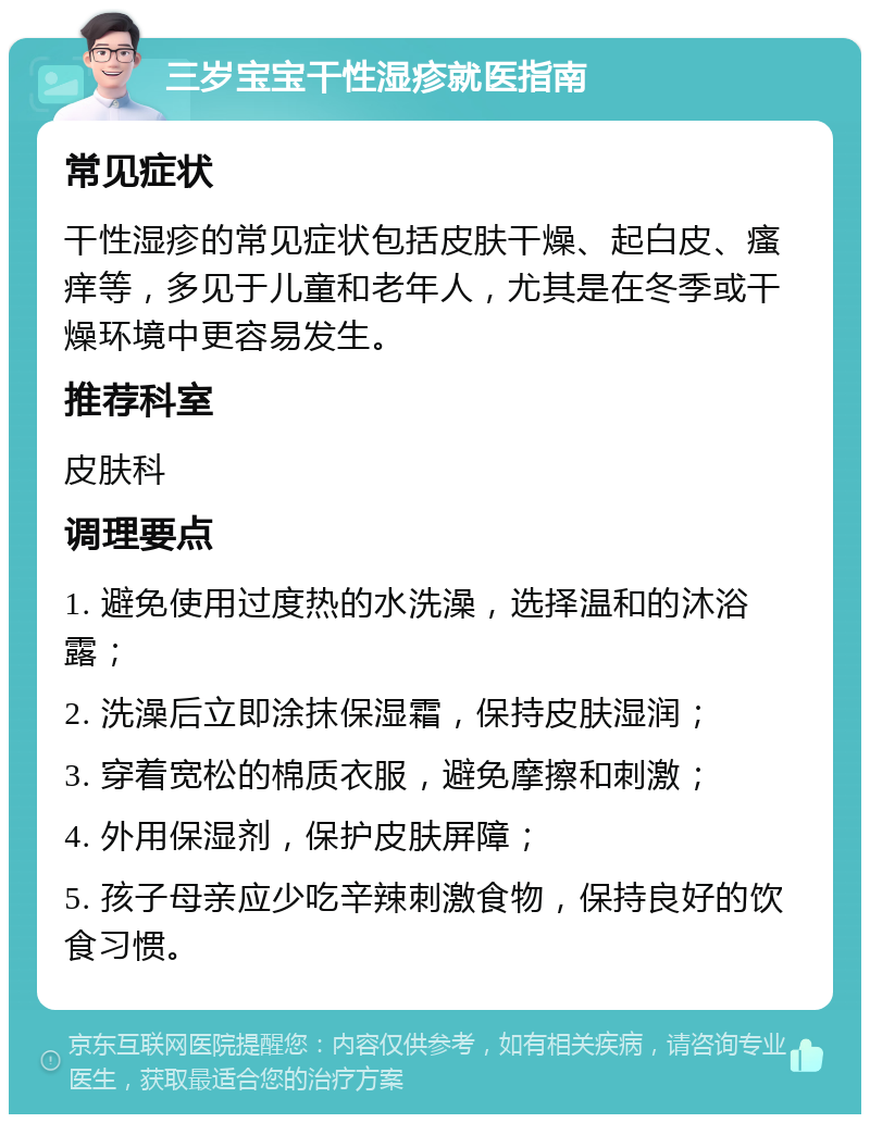 三岁宝宝干性湿疹就医指南 常见症状 干性湿疹的常见症状包括皮肤干燥、起白皮、瘙痒等，多见于儿童和老年人，尤其是在冬季或干燥环境中更容易发生。 推荐科室 皮肤科 调理要点 1. 避免使用过度热的水洗澡，选择温和的沐浴露； 2. 洗澡后立即涂抹保湿霜，保持皮肤湿润； 3. 穿着宽松的棉质衣服，避免摩擦和刺激； 4. 外用保湿剂，保护皮肤屏障； 5. 孩子母亲应少吃辛辣刺激食物，保持良好的饮食习惯。