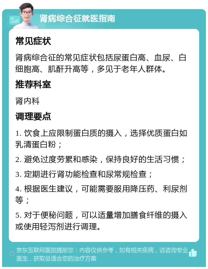 肾病综合征就医指南 常见症状 肾病综合征的常见症状包括尿蛋白高、血尿、白细胞高、肌酐升高等，多见于老年人群体。 推荐科室 肾内科 调理要点 1. 饮食上应限制蛋白质的摄入，选择优质蛋白如乳清蛋白粉； 2. 避免过度劳累和感染，保持良好的生活习惯； 3. 定期进行肾功能检查和尿常规检查； 4. 根据医生建议，可能需要服用降压药、利尿剂等； 5. 对于便秘问题，可以适量增加膳食纤维的摄入或使用轻泻剂进行调理。