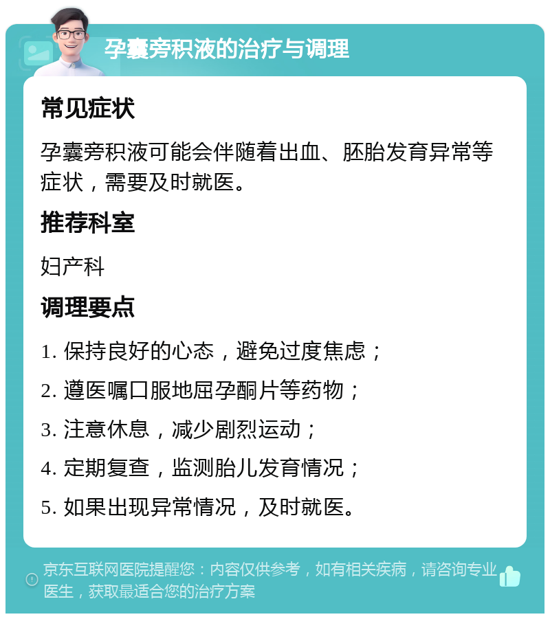 孕囊旁积液的治疗与调理 常见症状 孕囊旁积液可能会伴随着出血、胚胎发育异常等症状，需要及时就医。 推荐科室 妇产科 调理要点 1. 保持良好的心态，避免过度焦虑； 2. 遵医嘱口服地屈孕酮片等药物； 3. 注意休息，减少剧烈运动； 4. 定期复查，监测胎儿发育情况； 5. 如果出现异常情况，及时就医。