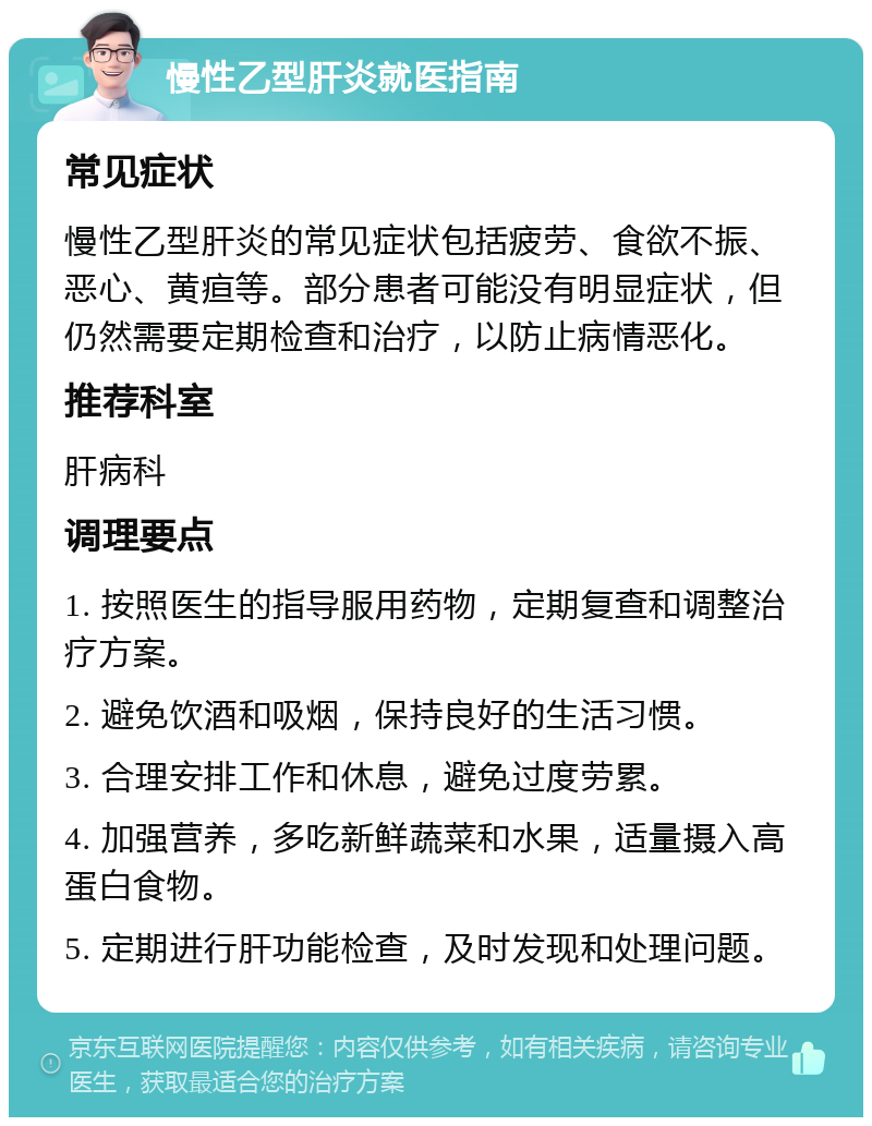 慢性乙型肝炎就医指南 常见症状 慢性乙型肝炎的常见症状包括疲劳、食欲不振、恶心、黄疸等。部分患者可能没有明显症状，但仍然需要定期检查和治疗，以防止病情恶化。 推荐科室 肝病科 调理要点 1. 按照医生的指导服用药物，定期复查和调整治疗方案。 2. 避免饮酒和吸烟，保持良好的生活习惯。 3. 合理安排工作和休息，避免过度劳累。 4. 加强营养，多吃新鲜蔬菜和水果，适量摄入高蛋白食物。 5. 定期进行肝功能检查，及时发现和处理问题。