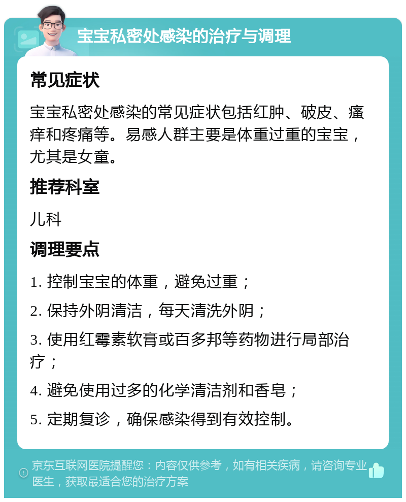 宝宝私密处感染的治疗与调理 常见症状 宝宝私密处感染的常见症状包括红肿、破皮、瘙痒和疼痛等。易感人群主要是体重过重的宝宝，尤其是女童。 推荐科室 儿科 调理要点 1. 控制宝宝的体重，避免过重； 2. 保持外阴清洁，每天清洗外阴； 3. 使用红霉素软膏或百多邦等药物进行局部治疗； 4. 避免使用过多的化学清洁剂和香皂； 5. 定期复诊，确保感染得到有效控制。