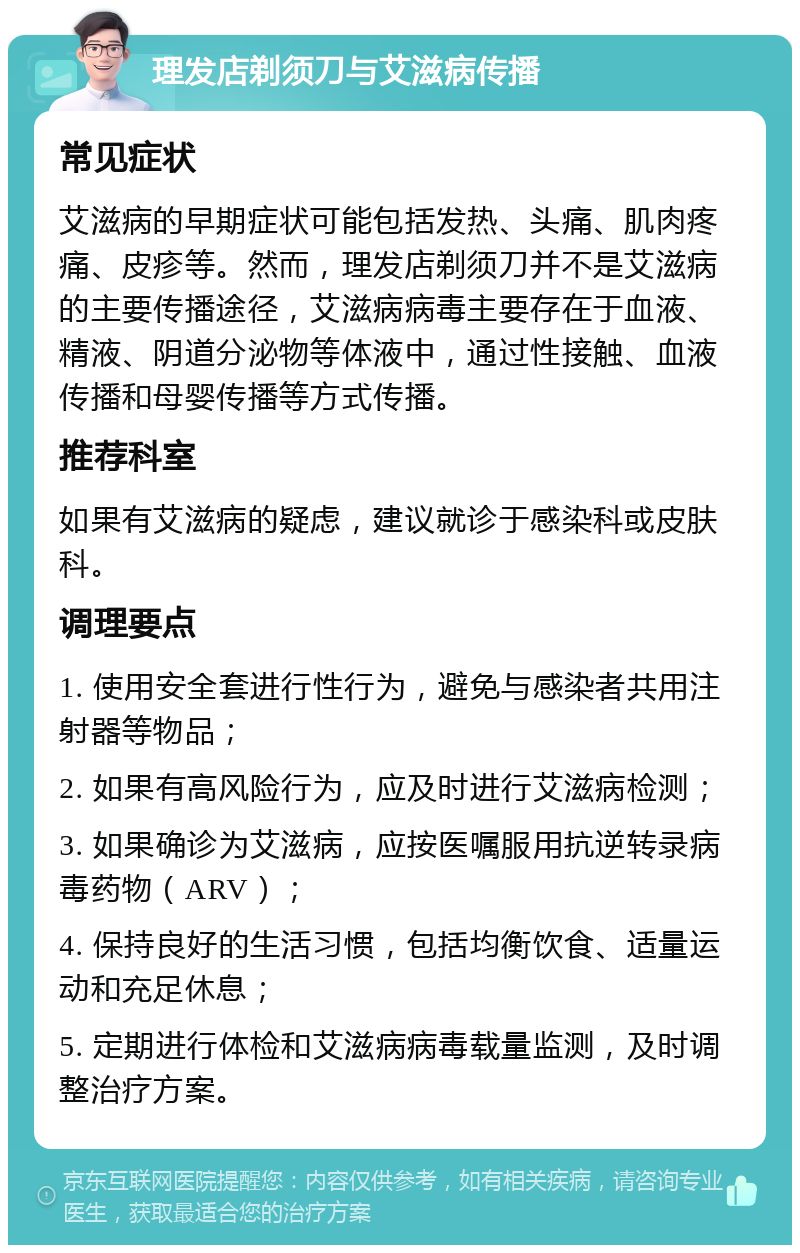 理发店剃须刀与艾滋病传播 常见症状 艾滋病的早期症状可能包括发热、头痛、肌肉疼痛、皮疹等。然而，理发店剃须刀并不是艾滋病的主要传播途径，艾滋病病毒主要存在于血液、精液、阴道分泌物等体液中，通过性接触、血液传播和母婴传播等方式传播。 推荐科室 如果有艾滋病的疑虑，建议就诊于感染科或皮肤科。 调理要点 1. 使用安全套进行性行为，避免与感染者共用注射器等物品； 2. 如果有高风险行为，应及时进行艾滋病检测； 3. 如果确诊为艾滋病，应按医嘱服用抗逆转录病毒药物（ARV）； 4. 保持良好的生活习惯，包括均衡饮食、适量运动和充足休息； 5. 定期进行体检和艾滋病病毒载量监测，及时调整治疗方案。