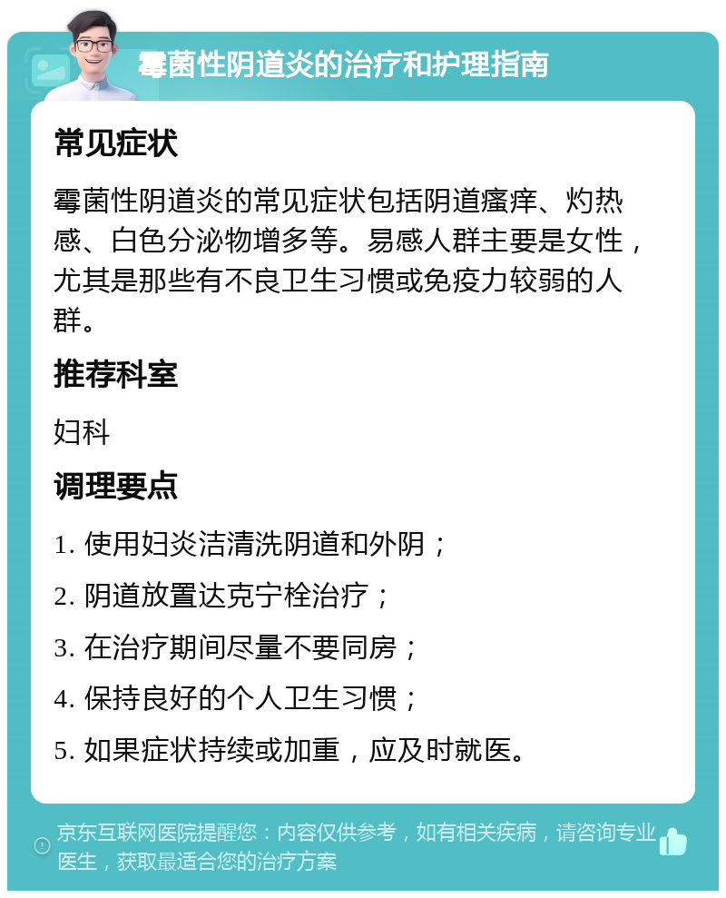 霉菌性阴道炎的治疗和护理指南 常见症状 霉菌性阴道炎的常见症状包括阴道瘙痒、灼热感、白色分泌物增多等。易感人群主要是女性，尤其是那些有不良卫生习惯或免疫力较弱的人群。 推荐科室 妇科 调理要点 1. 使用妇炎洁清洗阴道和外阴； 2. 阴道放置达克宁栓治疗； 3. 在治疗期间尽量不要同房； 4. 保持良好的个人卫生习惯； 5. 如果症状持续或加重，应及时就医。