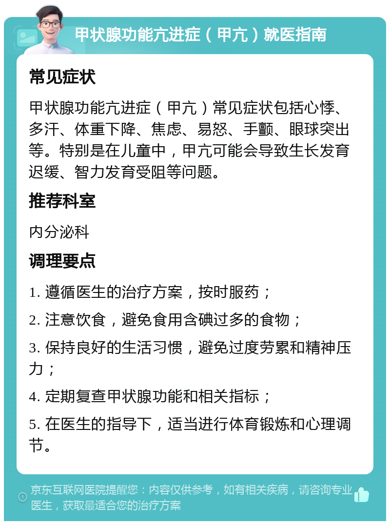 甲状腺功能亢进症（甲亢）就医指南 常见症状 甲状腺功能亢进症（甲亢）常见症状包括心悸、多汗、体重下降、焦虑、易怒、手颤、眼球突出等。特别是在儿童中，甲亢可能会导致生长发育迟缓、智力发育受阻等问题。 推荐科室 内分泌科 调理要点 1. 遵循医生的治疗方案，按时服药； 2. 注意饮食，避免食用含碘过多的食物； 3. 保持良好的生活习惯，避免过度劳累和精神压力； 4. 定期复查甲状腺功能和相关指标； 5. 在医生的指导下，适当进行体育锻炼和心理调节。