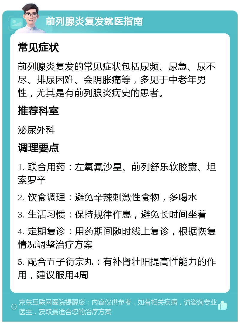 前列腺炎复发就医指南 常见症状 前列腺炎复发的常见症状包括尿频、尿急、尿不尽、排尿困难、会阴胀痛等，多见于中老年男性，尤其是有前列腺炎病史的患者。 推荐科室 泌尿外科 调理要点 1. 联合用药：左氧氟沙星、前列舒乐软胶囊、坦索罗辛 2. 饮食调理：避免辛辣刺激性食物，多喝水 3. 生活习惯：保持规律作息，避免长时间坐着 4. 定期复诊：用药期间随时线上复诊，根据恢复情况调整治疗方案 5. 配合五子衍宗丸：有补肾壮阳提高性能力的作用，建议服用4周