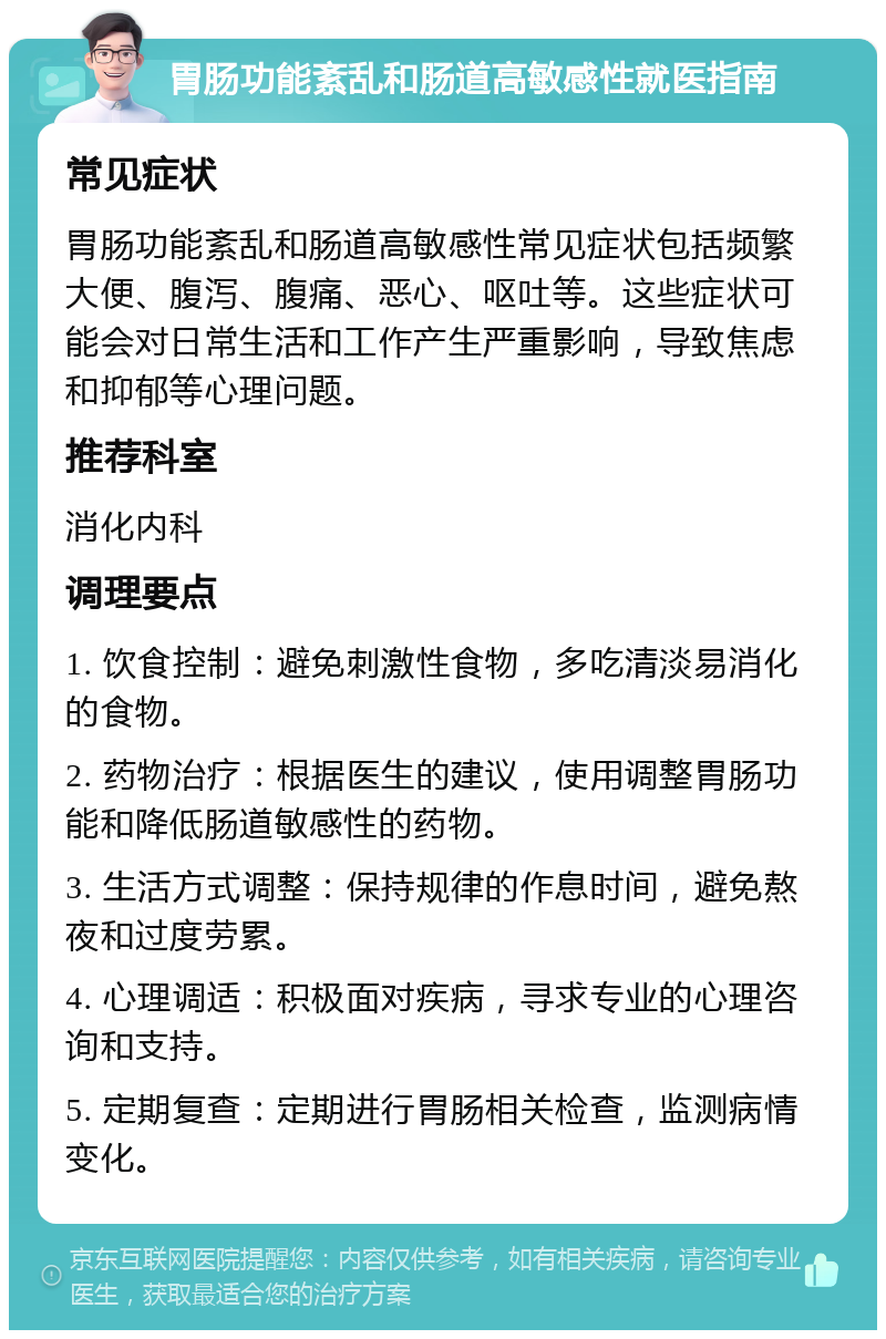 胃肠功能紊乱和肠道高敏感性就医指南 常见症状 胃肠功能紊乱和肠道高敏感性常见症状包括频繁大便、腹泻、腹痛、恶心、呕吐等。这些症状可能会对日常生活和工作产生严重影响，导致焦虑和抑郁等心理问题。 推荐科室 消化内科 调理要点 1. 饮食控制：避免刺激性食物，多吃清淡易消化的食物。 2. 药物治疗：根据医生的建议，使用调整胃肠功能和降低肠道敏感性的药物。 3. 生活方式调整：保持规律的作息时间，避免熬夜和过度劳累。 4. 心理调适：积极面对疾病，寻求专业的心理咨询和支持。 5. 定期复查：定期进行胃肠相关检查，监测病情变化。