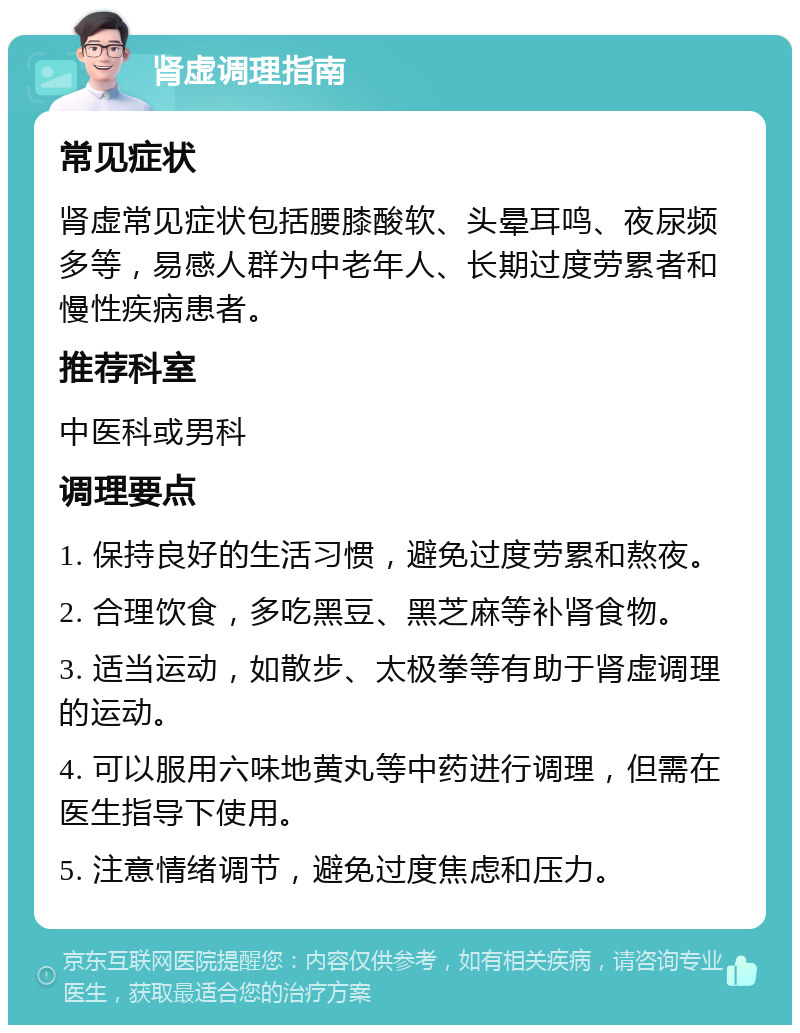 肾虚调理指南 常见症状 肾虚常见症状包括腰膝酸软、头晕耳鸣、夜尿频多等，易感人群为中老年人、长期过度劳累者和慢性疾病患者。 推荐科室 中医科或男科 调理要点 1. 保持良好的生活习惯，避免过度劳累和熬夜。 2. 合理饮食，多吃黑豆、黑芝麻等补肾食物。 3. 适当运动，如散步、太极拳等有助于肾虚调理的运动。 4. 可以服用六味地黄丸等中药进行调理，但需在医生指导下使用。 5. 注意情绪调节，避免过度焦虑和压力。