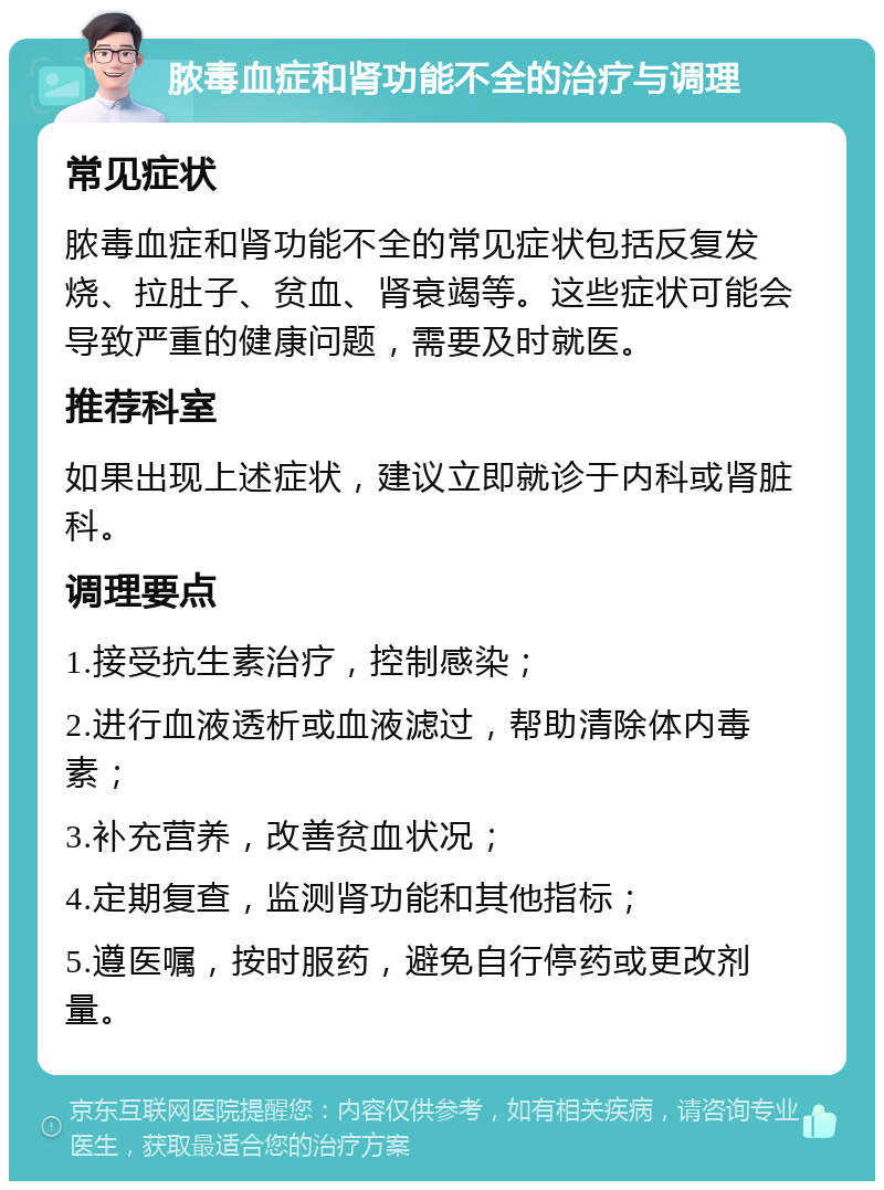 脓毒血症和肾功能不全的治疗与调理 常见症状 脓毒血症和肾功能不全的常见症状包括反复发烧、拉肚子、贫血、肾衰竭等。这些症状可能会导致严重的健康问题，需要及时就医。 推荐科室 如果出现上述症状，建议立即就诊于内科或肾脏科。 调理要点 1.接受抗生素治疗，控制感染； 2.进行血液透析或血液滤过，帮助清除体内毒素； 3.补充营养，改善贫血状况； 4.定期复查，监测肾功能和其他指标； 5.遵医嘱，按时服药，避免自行停药或更改剂量。