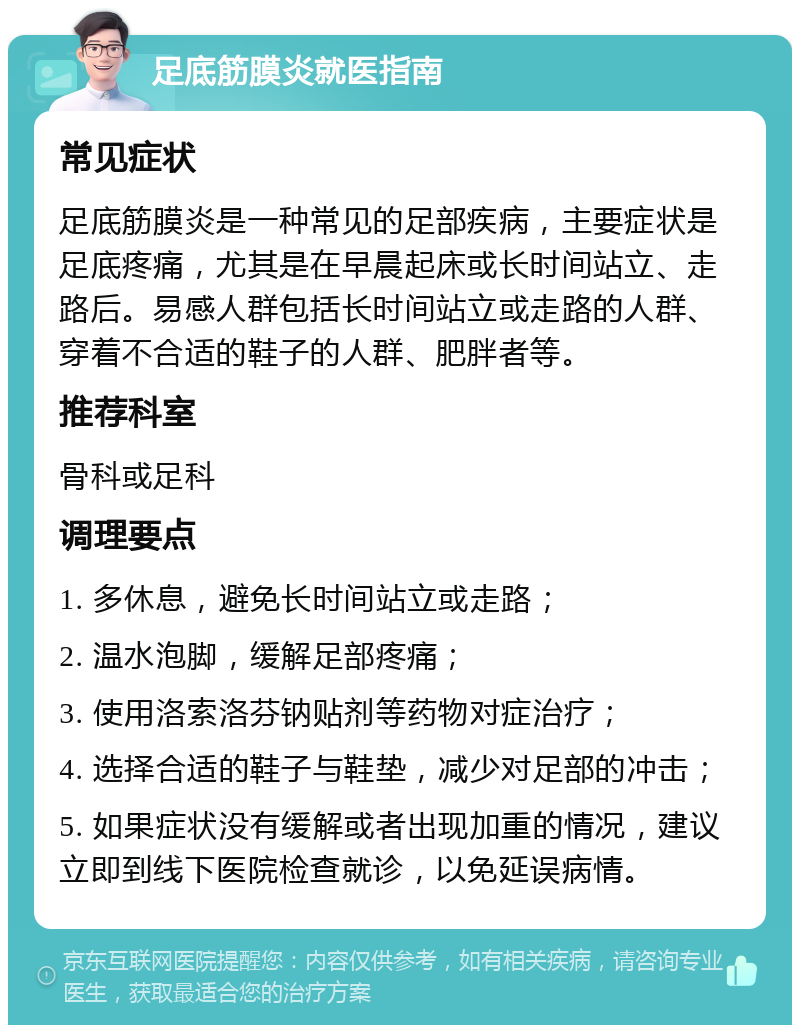 足底筋膜炎就医指南 常见症状 足底筋膜炎是一种常见的足部疾病，主要症状是足底疼痛，尤其是在早晨起床或长时间站立、走路后。易感人群包括长时间站立或走路的人群、穿着不合适的鞋子的人群、肥胖者等。 推荐科室 骨科或足科 调理要点 1. 多休息，避免长时间站立或走路； 2. 温水泡脚，缓解足部疼痛； 3. 使用洛索洛芬钠贴剂等药物对症治疗； 4. 选择合适的鞋子与鞋垫，减少对足部的冲击； 5. 如果症状没有缓解或者出现加重的情况，建议立即到线下医院检查就诊，以免延误病情。