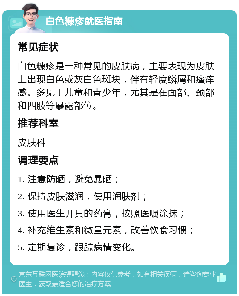 白色糠疹就医指南 常见症状 白色糠疹是一种常见的皮肤病，主要表现为皮肤上出现白色或灰白色斑块，伴有轻度鳞屑和瘙痒感。多见于儿童和青少年，尤其是在面部、颈部和四肢等暴露部位。 推荐科室 皮肤科 调理要点 1. 注意防晒，避免暴晒； 2. 保持皮肤滋润，使用润肤剂； 3. 使用医生开具的药膏，按照医嘱涂抹； 4. 补充维生素和微量元素，改善饮食习惯； 5. 定期复诊，跟踪病情变化。