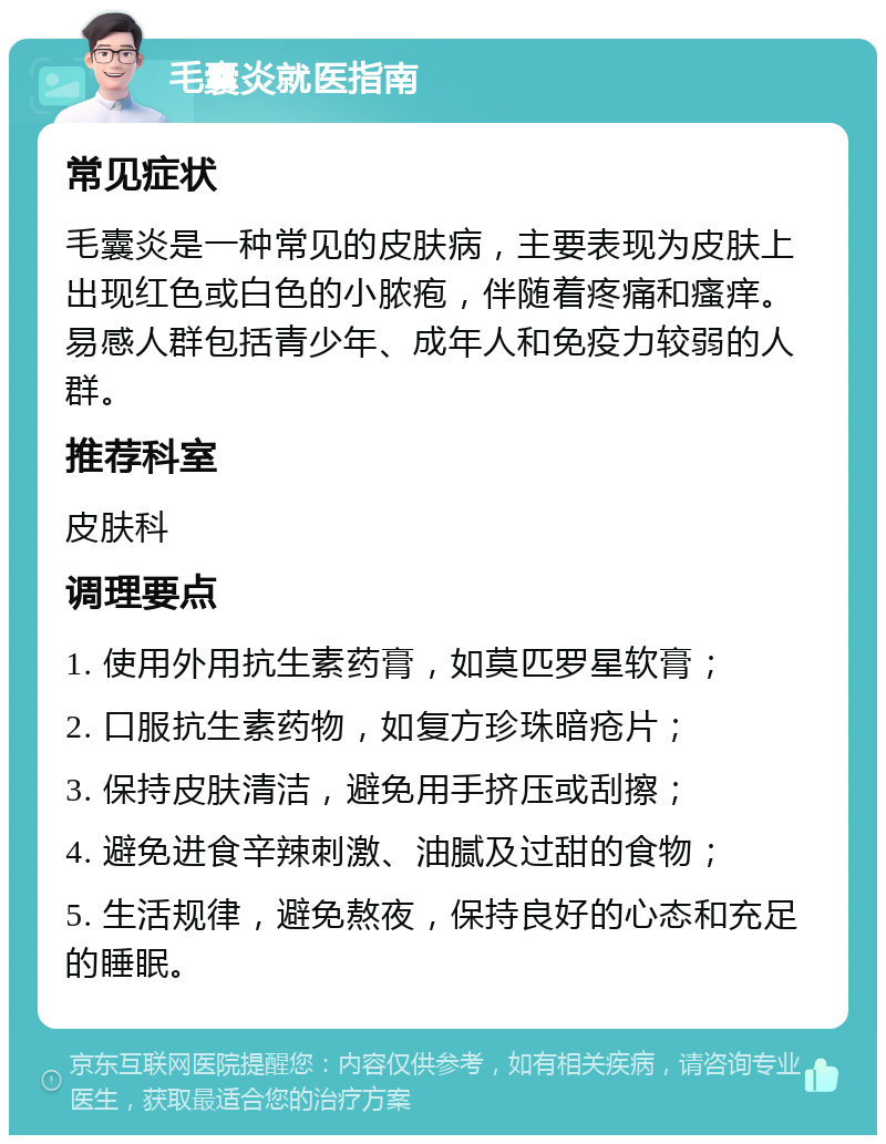 毛囊炎就医指南 常见症状 毛囊炎是一种常见的皮肤病，主要表现为皮肤上出现红色或白色的小脓疱，伴随着疼痛和瘙痒。易感人群包括青少年、成年人和免疫力较弱的人群。 推荐科室 皮肤科 调理要点 1. 使用外用抗生素药膏，如莫匹罗星软膏； 2. 口服抗生素药物，如复方珍珠暗疮片； 3. 保持皮肤清洁，避免用手挤压或刮擦； 4. 避免进食辛辣刺激、油腻及过甜的食物； 5. 生活规律，避免熬夜，保持良好的心态和充足的睡眠。