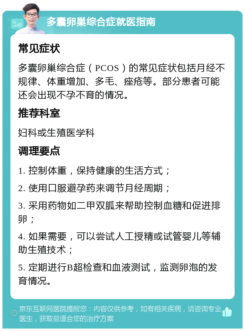 多囊卵巢综合症就医指南 常见症状 多囊卵巢综合症（PCOS）的常见症状包括月经不规律、体重增加、多毛、痤疮等。部分患者可能还会出现不孕不育的情况。 推荐科室 妇科或生殖医学科 调理要点 1. 控制体重，保持健康的生活方式； 2. 使用口服避孕药来调节月经周期； 3. 采用药物如二甲双胍来帮助控制血糖和促进排卵； 4. 如果需要，可以尝试人工授精或试管婴儿等辅助生殖技术； 5. 定期进行B超检查和血液测试，监测卵泡的发育情况。