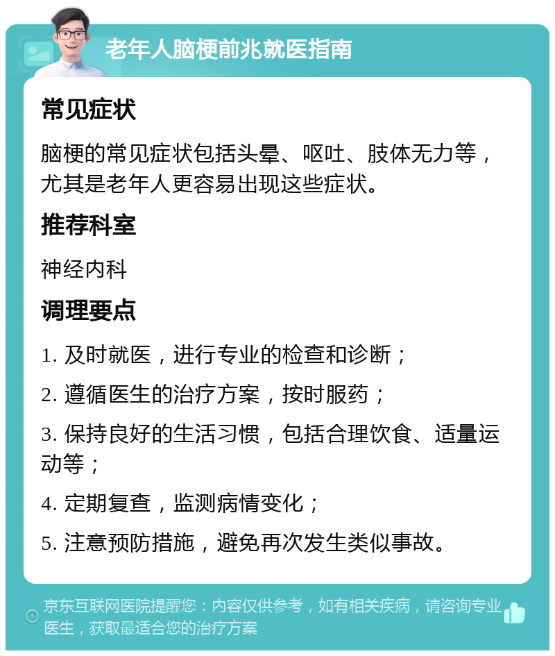 老年人脑梗前兆就医指南 常见症状 脑梗的常见症状包括头晕、呕吐、肢体无力等，尤其是老年人更容易出现这些症状。 推荐科室 神经内科 调理要点 1. 及时就医，进行专业的检查和诊断； 2. 遵循医生的治疗方案，按时服药； 3. 保持良好的生活习惯，包括合理饮食、适量运动等； 4. 定期复查，监测病情变化； 5. 注意预防措施，避免再次发生类似事故。