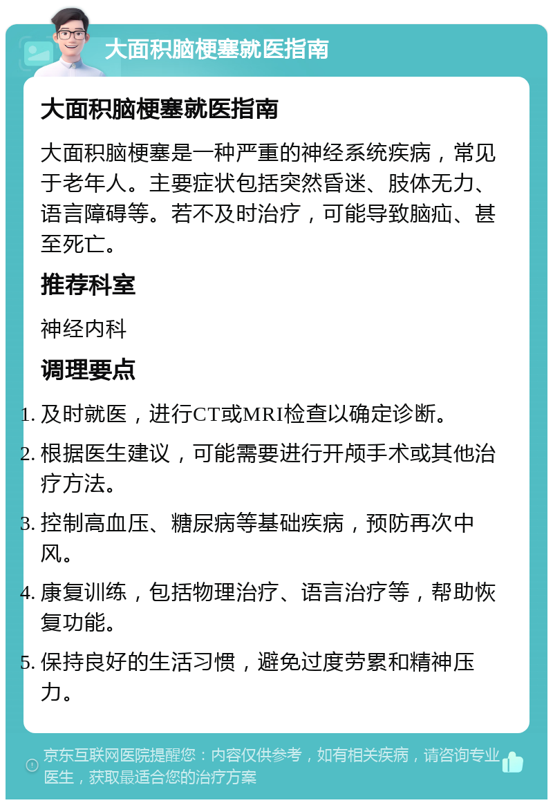 大面积脑梗塞就医指南 大面积脑梗塞就医指南 大面积脑梗塞是一种严重的神经系统疾病，常见于老年人。主要症状包括突然昏迷、肢体无力、语言障碍等。若不及时治疗，可能导致脑疝、甚至死亡。 推荐科室 神经内科 调理要点 及时就医，进行CT或MRI检查以确定诊断。 根据医生建议，可能需要进行开颅手术或其他治疗方法。 控制高血压、糖尿病等基础疾病，预防再次中风。 康复训练，包括物理治疗、语言治疗等，帮助恢复功能。 保持良好的生活习惯，避免过度劳累和精神压力。