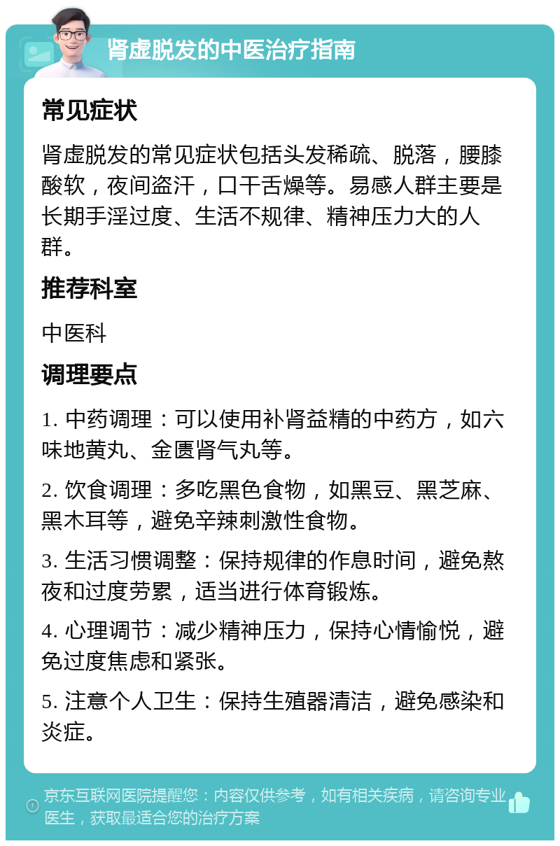 肾虚脱发的中医治疗指南 常见症状 肾虚脱发的常见症状包括头发稀疏、脱落，腰膝酸软，夜间盗汗，口干舌燥等。易感人群主要是长期手淫过度、生活不规律、精神压力大的人群。 推荐科室 中医科 调理要点 1. 中药调理：可以使用补肾益精的中药方，如六味地黄丸、金匮肾气丸等。 2. 饮食调理：多吃黑色食物，如黑豆、黑芝麻、黑木耳等，避免辛辣刺激性食物。 3. 生活习惯调整：保持规律的作息时间，避免熬夜和过度劳累，适当进行体育锻炼。 4. 心理调节：减少精神压力，保持心情愉悦，避免过度焦虑和紧张。 5. 注意个人卫生：保持生殖器清洁，避免感染和炎症。