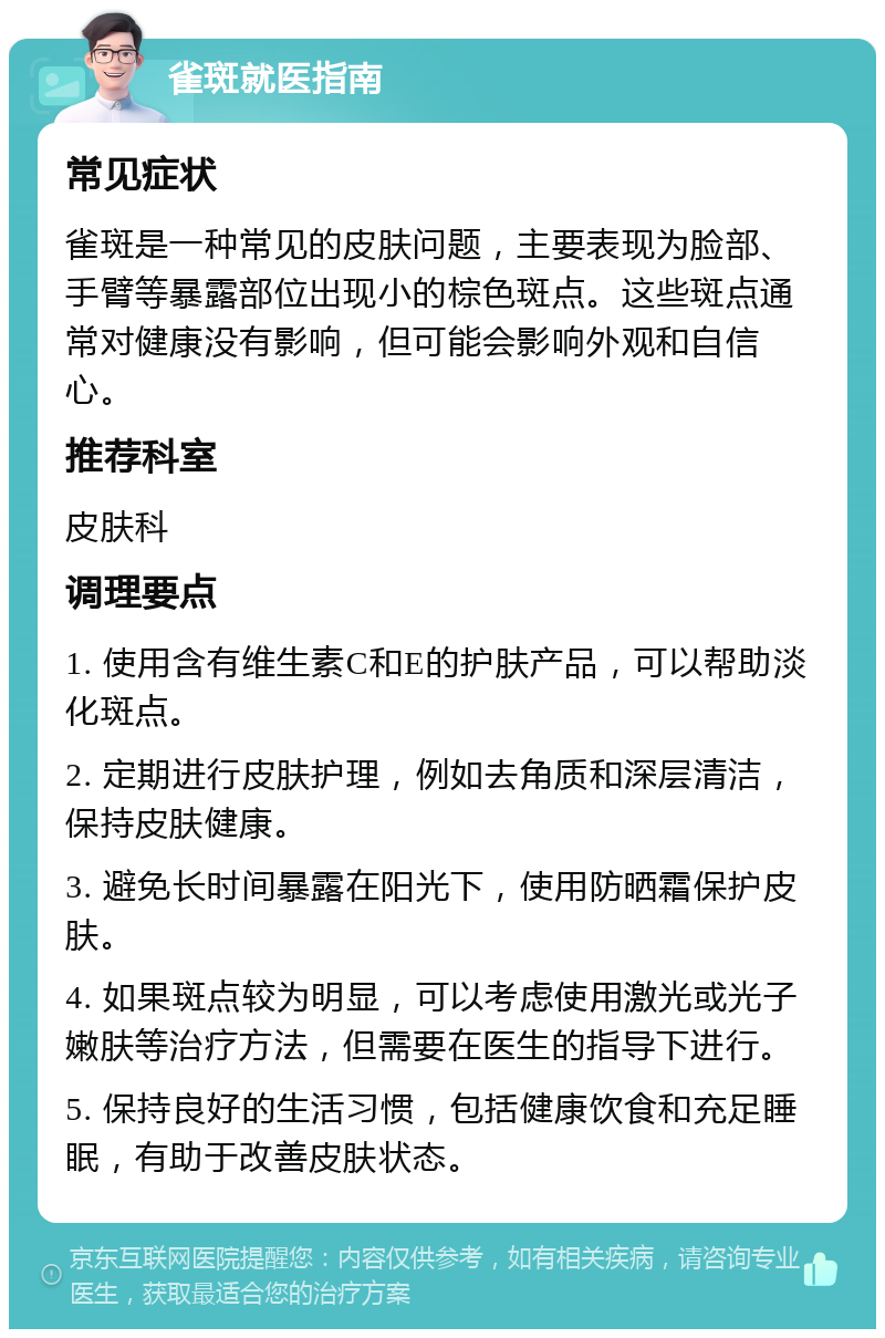 雀斑就医指南 常见症状 雀斑是一种常见的皮肤问题，主要表现为脸部、手臂等暴露部位出现小的棕色斑点。这些斑点通常对健康没有影响，但可能会影响外观和自信心。 推荐科室 皮肤科 调理要点 1. 使用含有维生素C和E的护肤产品，可以帮助淡化斑点。 2. 定期进行皮肤护理，例如去角质和深层清洁，保持皮肤健康。 3. 避免长时间暴露在阳光下，使用防晒霜保护皮肤。 4. 如果斑点较为明显，可以考虑使用激光或光子嫩肤等治疗方法，但需要在医生的指导下进行。 5. 保持良好的生活习惯，包括健康饮食和充足睡眠，有助于改善皮肤状态。