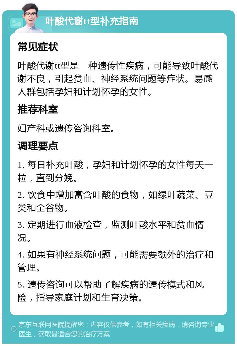 叶酸代谢tt型补充指南 常见症状 叶酸代谢tt型是一种遗传性疾病，可能导致叶酸代谢不良，引起贫血、神经系统问题等症状。易感人群包括孕妇和计划怀孕的女性。 推荐科室 妇产科或遗传咨询科室。 调理要点 1. 每日补充叶酸，孕妇和计划怀孕的女性每天一粒，直到分娩。 2. 饮食中增加富含叶酸的食物，如绿叶蔬菜、豆类和全谷物。 3. 定期进行血液检查，监测叶酸水平和贫血情况。 4. 如果有神经系统问题，可能需要额外的治疗和管理。 5. 遗传咨询可以帮助了解疾病的遗传模式和风险，指导家庭计划和生育决策。