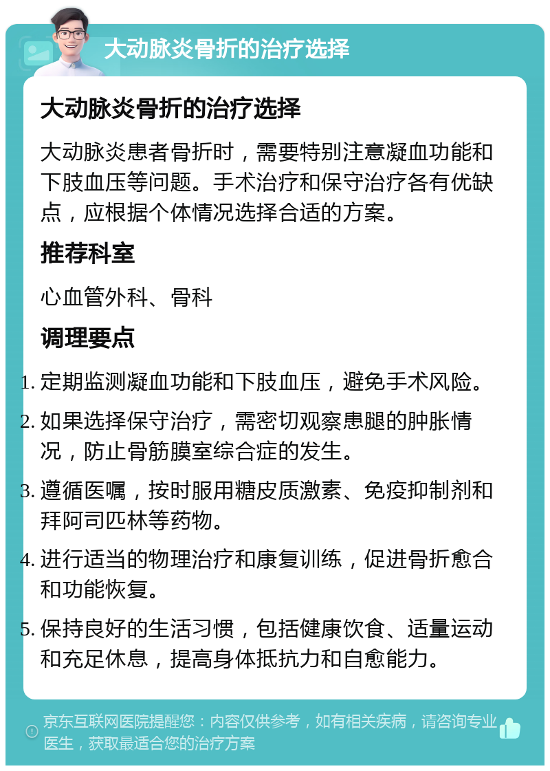 大动脉炎骨折的治疗选择 大动脉炎骨折的治疗选择 大动脉炎患者骨折时，需要特别注意凝血功能和下肢血压等问题。手术治疗和保守治疗各有优缺点，应根据个体情况选择合适的方案。 推荐科室 心血管外科、骨科 调理要点 定期监测凝血功能和下肢血压，避免手术风险。 如果选择保守治疗，需密切观察患腿的肿胀情况，防止骨筋膜室综合症的发生。 遵循医嘱，按时服用糖皮质激素、免疫抑制剂和拜阿司匹林等药物。 进行适当的物理治疗和康复训练，促进骨折愈合和功能恢复。 保持良好的生活习惯，包括健康饮食、适量运动和充足休息，提高身体抵抗力和自愈能力。