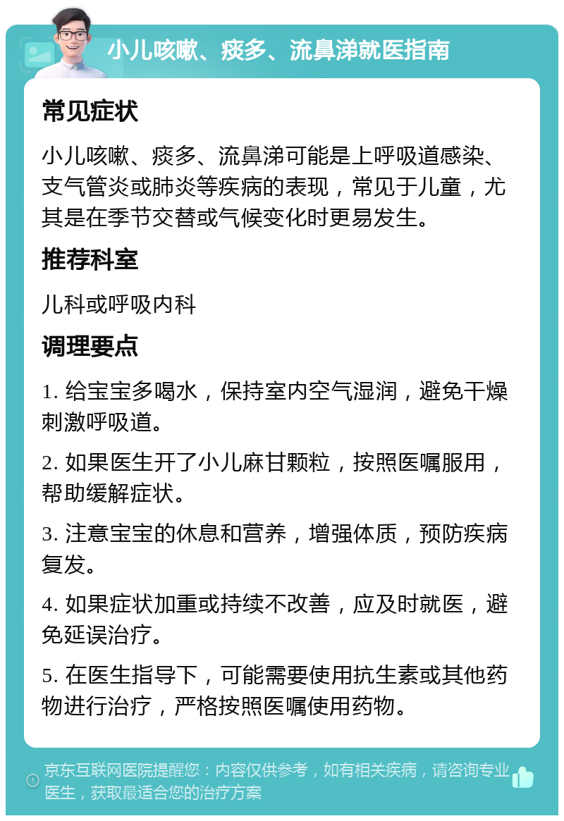 小儿咳嗽、痰多、流鼻涕就医指南 常见症状 小儿咳嗽、痰多、流鼻涕可能是上呼吸道感染、支气管炎或肺炎等疾病的表现，常见于儿童，尤其是在季节交替或气候变化时更易发生。 推荐科室 儿科或呼吸内科 调理要点 1. 给宝宝多喝水，保持室内空气湿润，避免干燥刺激呼吸道。 2. 如果医生开了小儿麻甘颗粒，按照医嘱服用，帮助缓解症状。 3. 注意宝宝的休息和营养，增强体质，预防疾病复发。 4. 如果症状加重或持续不改善，应及时就医，避免延误治疗。 5. 在医生指导下，可能需要使用抗生素或其他药物进行治疗，严格按照医嘱使用药物。