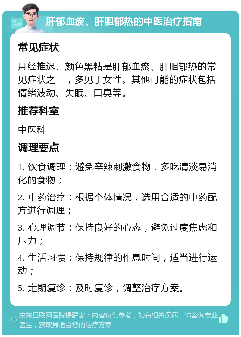 肝郁血瘀、肝胆郁热的中医治疗指南 常见症状 月经推迟、颜色黑粘是肝郁血瘀、肝胆郁热的常见症状之一，多见于女性。其他可能的症状包括情绪波动、失眠、口臭等。 推荐科室 中医科 调理要点 1. 饮食调理：避免辛辣刺激食物，多吃清淡易消化的食物； 2. 中药治疗：根据个体情况，选用合适的中药配方进行调理； 3. 心理调节：保持良好的心态，避免过度焦虑和压力； 4. 生活习惯：保持规律的作息时间，适当进行运动； 5. 定期复诊：及时复诊，调整治疗方案。