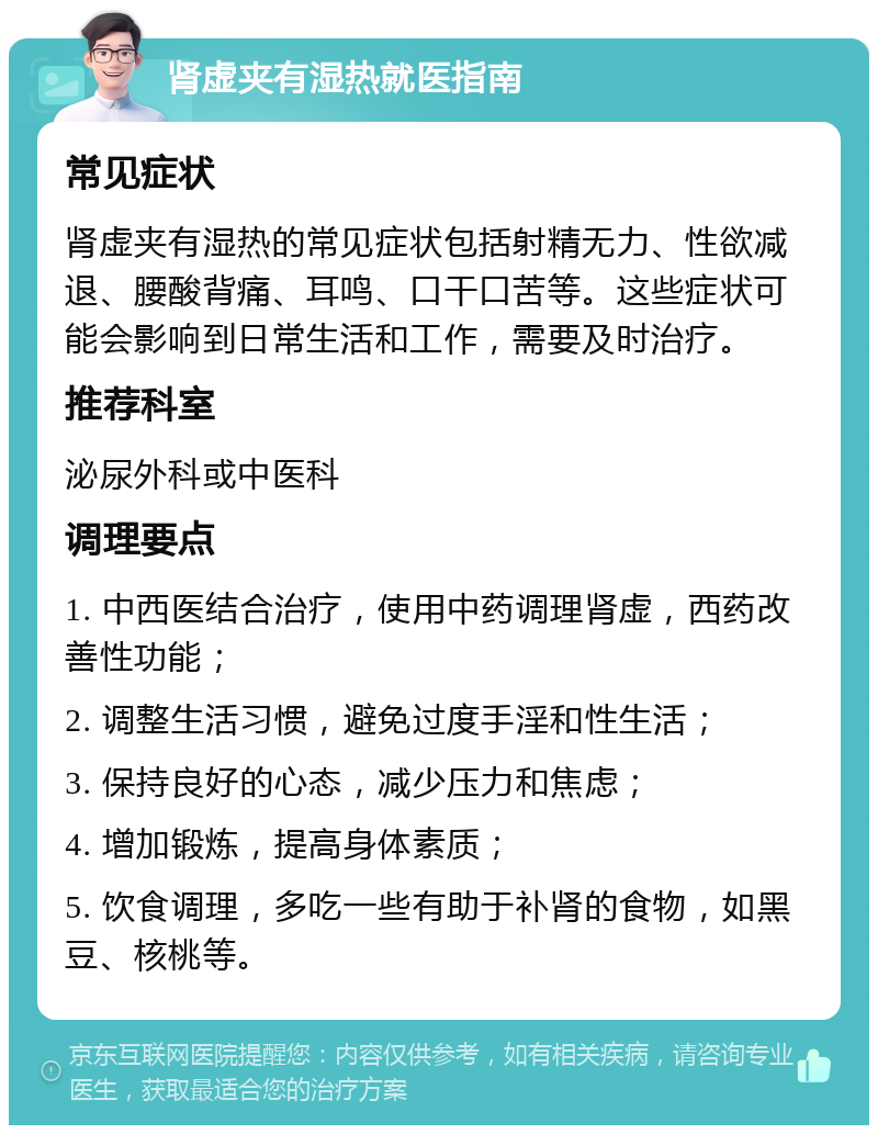 肾虚夹有湿热就医指南 常见症状 肾虚夹有湿热的常见症状包括射精无力、性欲减退、腰酸背痛、耳鸣、口干口苦等。这些症状可能会影响到日常生活和工作，需要及时治疗。 推荐科室 泌尿外科或中医科 调理要点 1. 中西医结合治疗，使用中药调理肾虚，西药改善性功能； 2. 调整生活习惯，避免过度手淫和性生活； 3. 保持良好的心态，减少压力和焦虑； 4. 增加锻炼，提高身体素质； 5. 饮食调理，多吃一些有助于补肾的食物，如黑豆、核桃等。