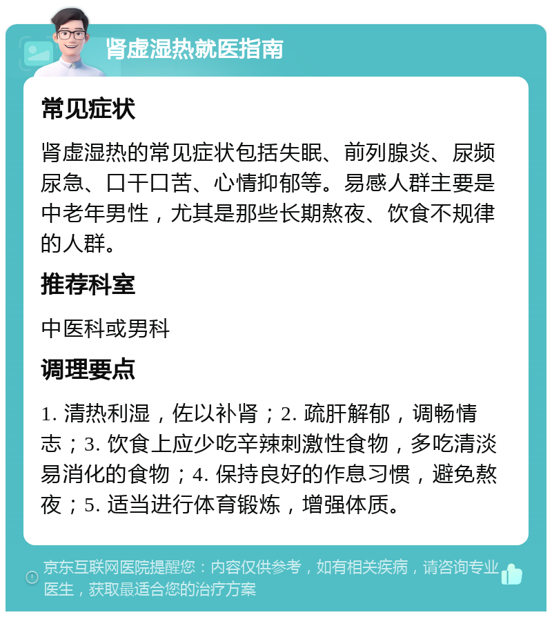 肾虚湿热就医指南 常见症状 肾虚湿热的常见症状包括失眠、前列腺炎、尿频尿急、口干口苦、心情抑郁等。易感人群主要是中老年男性，尤其是那些长期熬夜、饮食不规律的人群。 推荐科室 中医科或男科 调理要点 1. 清热利湿，佐以补肾；2. 疏肝解郁，调畅情志；3. 饮食上应少吃辛辣刺激性食物，多吃清淡易消化的食物；4. 保持良好的作息习惯，避免熬夜；5. 适当进行体育锻炼，增强体质。