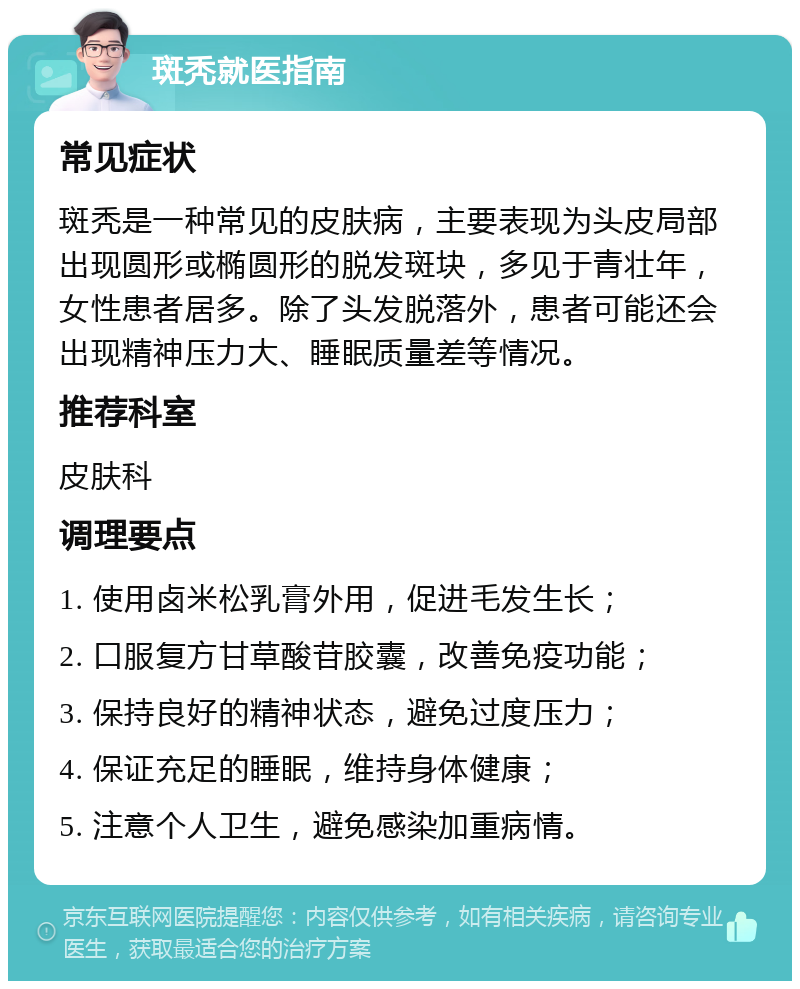 斑秃就医指南 常见症状 斑秃是一种常见的皮肤病，主要表现为头皮局部出现圆形或椭圆形的脱发斑块，多见于青壮年，女性患者居多。除了头发脱落外，患者可能还会出现精神压力大、睡眠质量差等情况。 推荐科室 皮肤科 调理要点 1. 使用卤米松乳膏外用，促进毛发生长； 2. 口服复方甘草酸苷胶囊，改善免疫功能； 3. 保持良好的精神状态，避免过度压力； 4. 保证充足的睡眠，维持身体健康； 5. 注意个人卫生，避免感染加重病情。