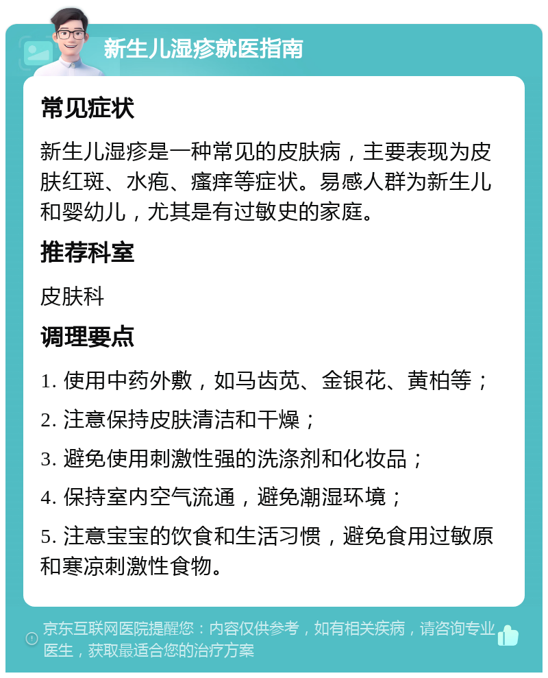 新生儿湿疹就医指南 常见症状 新生儿湿疹是一种常见的皮肤病，主要表现为皮肤红斑、水疱、瘙痒等症状。易感人群为新生儿和婴幼儿，尤其是有过敏史的家庭。 推荐科室 皮肤科 调理要点 1. 使用中药外敷，如马齿苋、金银花、黄柏等； 2. 注意保持皮肤清洁和干燥； 3. 避免使用刺激性强的洗涤剂和化妆品； 4. 保持室内空气流通，避免潮湿环境； 5. 注意宝宝的饮食和生活习惯，避免食用过敏原和寒凉刺激性食物。