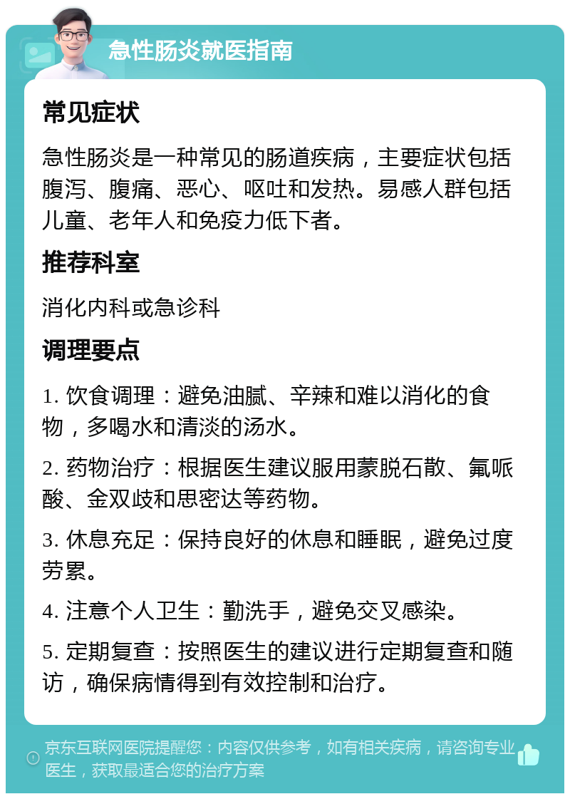 急性肠炎就医指南 常见症状 急性肠炎是一种常见的肠道疾病，主要症状包括腹泻、腹痛、恶心、呕吐和发热。易感人群包括儿童、老年人和免疫力低下者。 推荐科室 消化内科或急诊科 调理要点 1. 饮食调理：避免油腻、辛辣和难以消化的食物，多喝水和清淡的汤水。 2. 药物治疗：根据医生建议服用蒙脱石散、氟哌酸、金双歧和思密达等药物。 3. 休息充足：保持良好的休息和睡眠，避免过度劳累。 4. 注意个人卫生：勤洗手，避免交叉感染。 5. 定期复查：按照医生的建议进行定期复查和随访，确保病情得到有效控制和治疗。