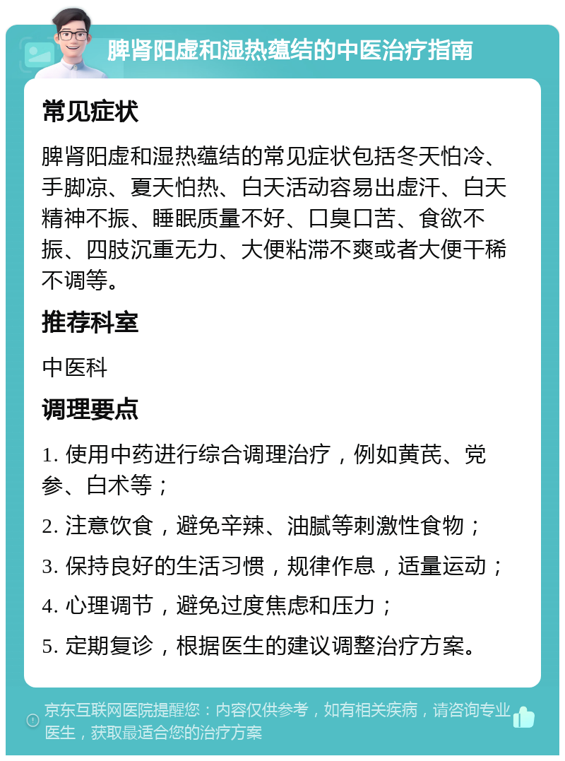 脾肾阳虚和湿热蕴结的中医治疗指南 常见症状 脾肾阳虚和湿热蕴结的常见症状包括冬天怕冷、手脚凉、夏天怕热、白天活动容易出虚汗、白天精神不振、睡眠质量不好、口臭口苦、食欲不振、四肢沉重无力、大便粘滞不爽或者大便干稀不调等。 推荐科室 中医科 调理要点 1. 使用中药进行综合调理治疗，例如黄芪、党参、白术等； 2. 注意饮食，避免辛辣、油腻等刺激性食物； 3. 保持良好的生活习惯，规律作息，适量运动； 4. 心理调节，避免过度焦虑和压力； 5. 定期复诊，根据医生的建议调整治疗方案。