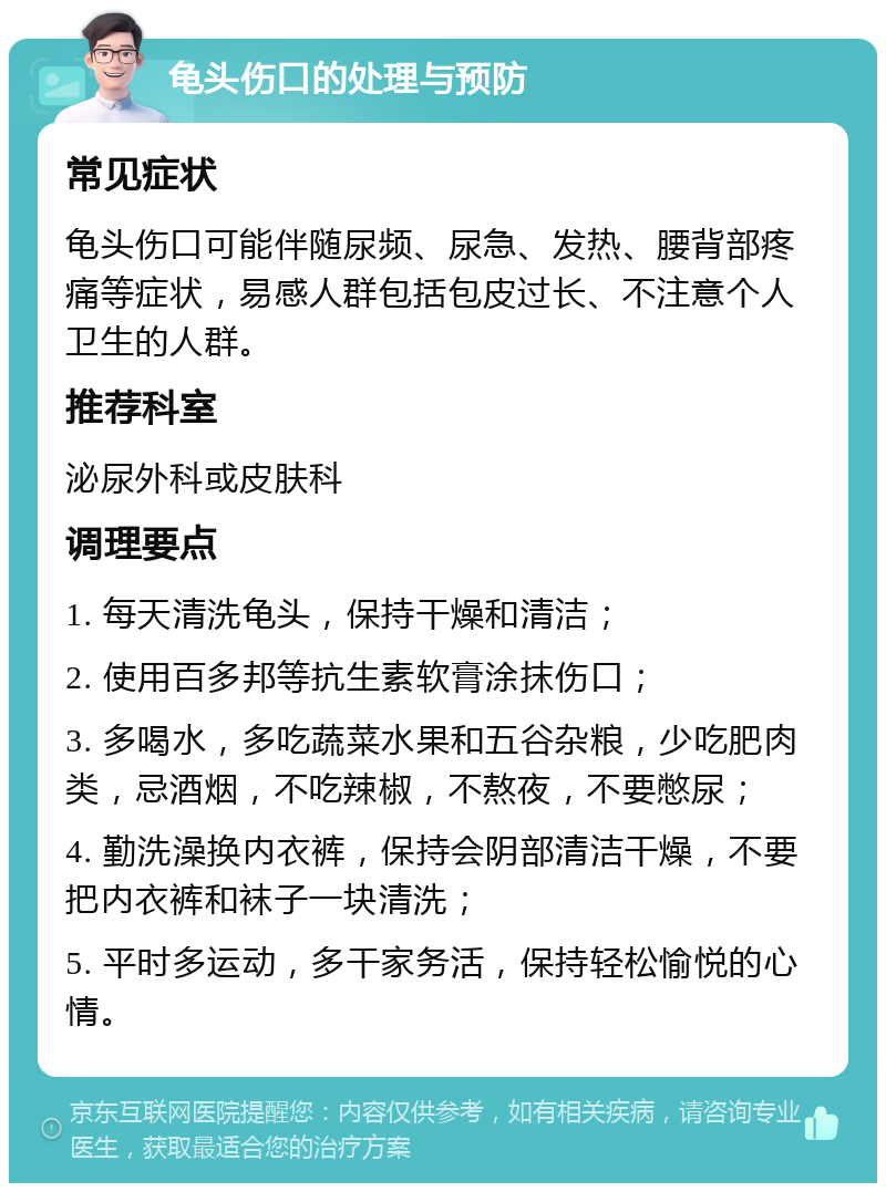 龟头伤口的处理与预防 常见症状 龟头伤口可能伴随尿频、尿急、发热、腰背部疼痛等症状，易感人群包括包皮过长、不注意个人卫生的人群。 推荐科室 泌尿外科或皮肤科 调理要点 1. 每天清洗龟头，保持干燥和清洁； 2. 使用百多邦等抗生素软膏涂抹伤口； 3. 多喝水，多吃蔬菜水果和五谷杂粮，少吃肥肉类，忌酒烟，不吃辣椒，不熬夜，不要憋尿； 4. 勤洗澡换内衣裤，保持会阴部清洁干燥，不要把内衣裤和袜子一块清洗； 5. 平时多运动，多干家务活，保持轻松愉悦的心情。