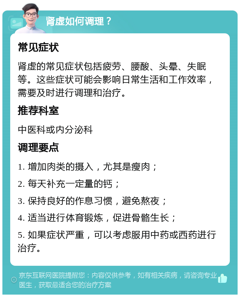 肾虚如何调理？ 常见症状 肾虚的常见症状包括疲劳、腰酸、头晕、失眠等。这些症状可能会影响日常生活和工作效率，需要及时进行调理和治疗。 推荐科室 中医科或内分泌科 调理要点 1. 增加肉类的摄入，尤其是瘦肉； 2. 每天补充一定量的钙； 3. 保持良好的作息习惯，避免熬夜； 4. 适当进行体育锻炼，促进骨骼生长； 5. 如果症状严重，可以考虑服用中药或西药进行治疗。