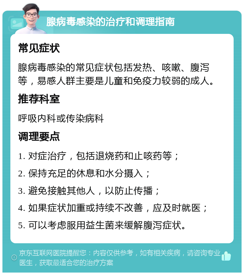 腺病毒感染的治疗和调理指南 常见症状 腺病毒感染的常见症状包括发热、咳嗽、腹泻等，易感人群主要是儿童和免疫力较弱的成人。 推荐科室 呼吸内科或传染病科 调理要点 1. 对症治疗，包括退烧药和止咳药等； 2. 保持充足的休息和水分摄入； 3. 避免接触其他人，以防止传播； 4. 如果症状加重或持续不改善，应及时就医； 5. 可以考虑服用益生菌来缓解腹泻症状。