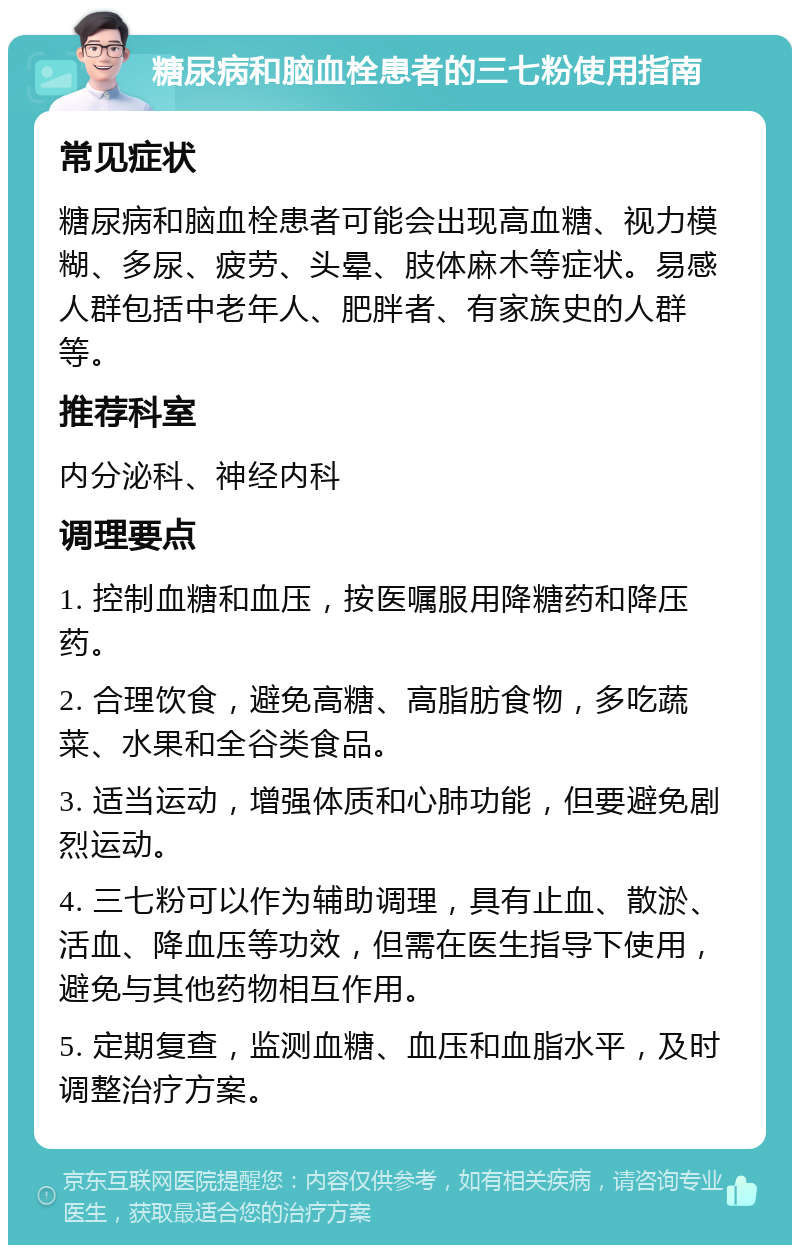 糖尿病和脑血栓患者的三七粉使用指南 常见症状 糖尿病和脑血栓患者可能会出现高血糖、视力模糊、多尿、疲劳、头晕、肢体麻木等症状。易感人群包括中老年人、肥胖者、有家族史的人群等。 推荐科室 内分泌科、神经内科 调理要点 1. 控制血糖和血压，按医嘱服用降糖药和降压药。 2. 合理饮食，避免高糖、高脂肪食物，多吃蔬菜、水果和全谷类食品。 3. 适当运动，增强体质和心肺功能，但要避免剧烈运动。 4. 三七粉可以作为辅助调理，具有止血、散淤、活血、降血压等功效，但需在医生指导下使用，避免与其他药物相互作用。 5. 定期复查，监测血糖、血压和血脂水平，及时调整治疗方案。