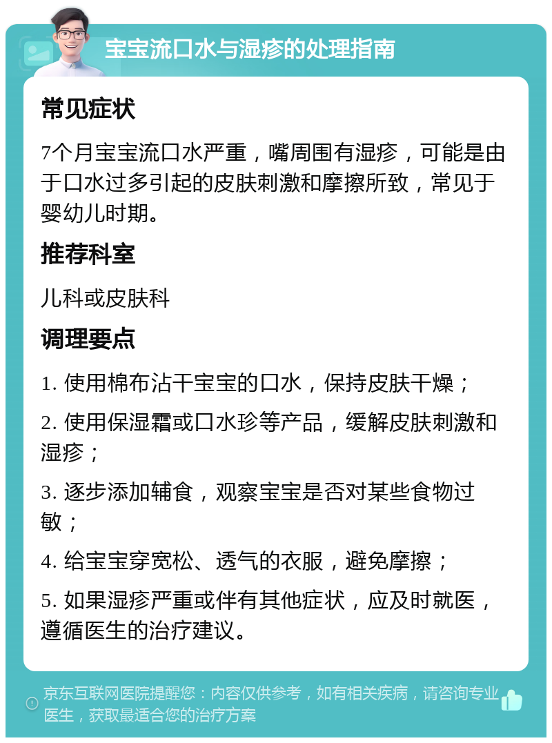 宝宝流口水与湿疹的处理指南 常见症状 7个月宝宝流口水严重，嘴周围有湿疹，可能是由于口水过多引起的皮肤刺激和摩擦所致，常见于婴幼儿时期。 推荐科室 儿科或皮肤科 调理要点 1. 使用棉布沾干宝宝的口水，保持皮肤干燥； 2. 使用保湿霜或口水珍等产品，缓解皮肤刺激和湿疹； 3. 逐步添加辅食，观察宝宝是否对某些食物过敏； 4. 给宝宝穿宽松、透气的衣服，避免摩擦； 5. 如果湿疹严重或伴有其他症状，应及时就医，遵循医生的治疗建议。