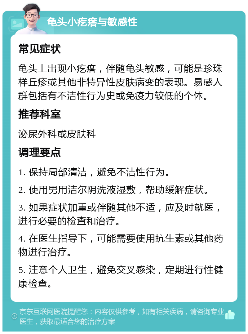 龟头小疙瘩与敏感性 常见症状 龟头上出现小疙瘩，伴随龟头敏感，可能是珍珠样丘疹或其他非特异性皮肤病变的表现。易感人群包括有不洁性行为史或免疫力较低的个体。 推荐科室 泌尿外科或皮肤科 调理要点 1. 保持局部清洁，避免不洁性行为。 2. 使用男用洁尔阴洗液湿敷，帮助缓解症状。 3. 如果症状加重或伴随其他不适，应及时就医，进行必要的检查和治疗。 4. 在医生指导下，可能需要使用抗生素或其他药物进行治疗。 5. 注意个人卫生，避免交叉感染，定期进行性健康检查。