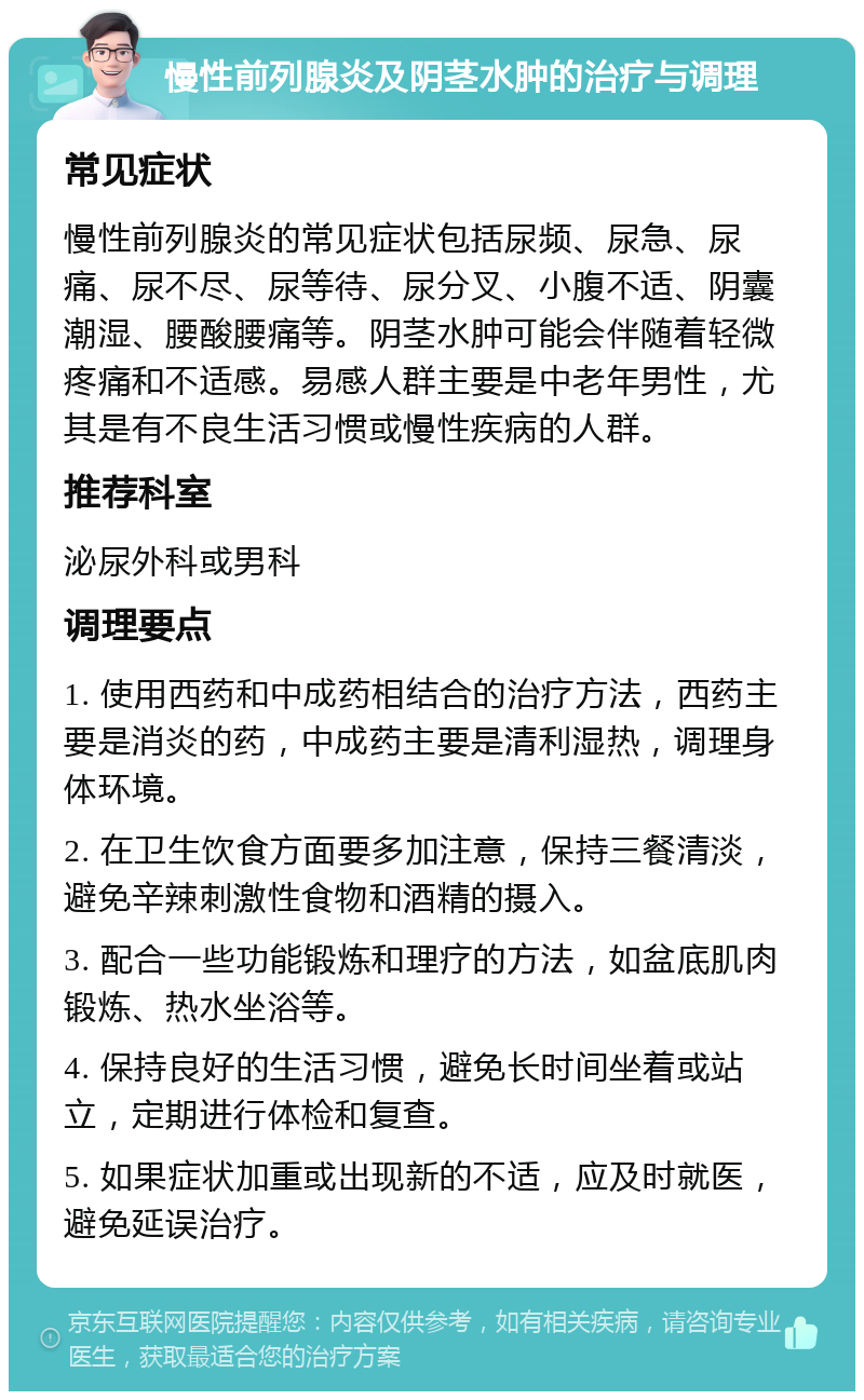 慢性前列腺炎及阴茎水肿的治疗与调理 常见症状 慢性前列腺炎的常见症状包括尿频、尿急、尿痛、尿不尽、尿等待、尿分叉、小腹不适、阴囊潮湿、腰酸腰痛等。阴茎水肿可能会伴随着轻微疼痛和不适感。易感人群主要是中老年男性，尤其是有不良生活习惯或慢性疾病的人群。 推荐科室 泌尿外科或男科 调理要点 1. 使用西药和中成药相结合的治疗方法，西药主要是消炎的药，中成药主要是清利湿热，调理身体环境。 2. 在卫生饮食方面要多加注意，保持三餐清淡，避免辛辣刺激性食物和酒精的摄入。 3. 配合一些功能锻炼和理疗的方法，如盆底肌肉锻炼、热水坐浴等。 4. 保持良好的生活习惯，避免长时间坐着或站立，定期进行体检和复查。 5. 如果症状加重或出现新的不适，应及时就医，避免延误治疗。