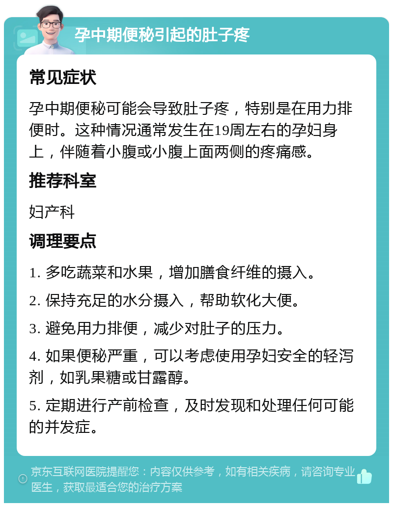 孕中期便秘引起的肚子疼 常见症状 孕中期便秘可能会导致肚子疼，特别是在用力排便时。这种情况通常发生在19周左右的孕妇身上，伴随着小腹或小腹上面两侧的疼痛感。 推荐科室 妇产科 调理要点 1. 多吃蔬菜和水果，增加膳食纤维的摄入。 2. 保持充足的水分摄入，帮助软化大便。 3. 避免用力排便，减少对肚子的压力。 4. 如果便秘严重，可以考虑使用孕妇安全的轻泻剂，如乳果糖或甘露醇。 5. 定期进行产前检查，及时发现和处理任何可能的并发症。