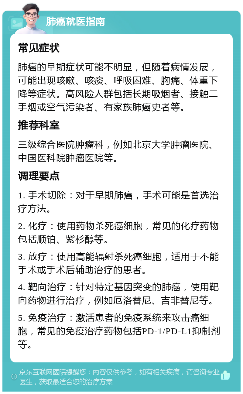 肺癌就医指南 常见症状 肺癌的早期症状可能不明显，但随着病情发展，可能出现咳嗽、咳痰、呼吸困难、胸痛、体重下降等症状。高风险人群包括长期吸烟者、接触二手烟或空气污染者、有家族肺癌史者等。 推荐科室 三级综合医院肿瘤科，例如北京大学肿瘤医院、中国医科院肿瘤医院等。 调理要点 1. 手术切除：对于早期肺癌，手术可能是首选治疗方法。 2. 化疗：使用药物杀死癌细胞，常见的化疗药物包括顺铂、紫杉醇等。 3. 放疗：使用高能辐射杀死癌细胞，适用于不能手术或手术后辅助治疗的患者。 4. 靶向治疗：针对特定基因突变的肺癌，使用靶向药物进行治疗，例如厄洛替尼、吉非替尼等。 5. 免疫治疗：激活患者的免疫系统来攻击癌细胞，常见的免疫治疗药物包括PD-1/PD-L1抑制剂等。