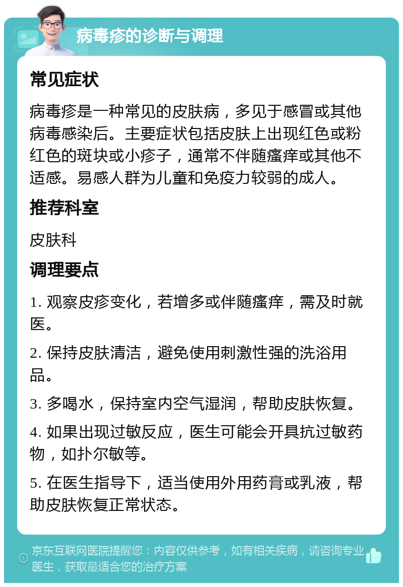 病毒疹的诊断与调理 常见症状 病毒疹是一种常见的皮肤病，多见于感冒或其他病毒感染后。主要症状包括皮肤上出现红色或粉红色的斑块或小疹子，通常不伴随瘙痒或其他不适感。易感人群为儿童和免疫力较弱的成人。 推荐科室 皮肤科 调理要点 1. 观察皮疹变化，若增多或伴随瘙痒，需及时就医。 2. 保持皮肤清洁，避免使用刺激性强的洗浴用品。 3. 多喝水，保持室内空气湿润，帮助皮肤恢复。 4. 如果出现过敏反应，医生可能会开具抗过敏药物，如扑尔敏等。 5. 在医生指导下，适当使用外用药膏或乳液，帮助皮肤恢复正常状态。