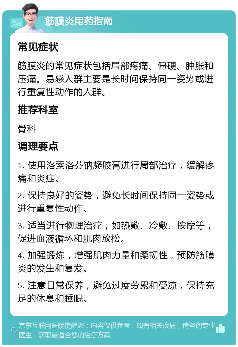 筋膜炎用药指南 常见症状 筋膜炎的常见症状包括局部疼痛、僵硬、肿胀和压痛。易感人群主要是长时间保持同一姿势或进行重复性动作的人群。 推荐科室 骨科 调理要点 1. 使用洛索洛芬钠凝胶膏进行局部治疗，缓解疼痛和炎症。 2. 保持良好的姿势，避免长时间保持同一姿势或进行重复性动作。 3. 适当进行物理治疗，如热敷、冷敷、按摩等，促进血液循环和肌肉放松。 4. 加强锻炼，增强肌肉力量和柔韧性，预防筋膜炎的发生和复发。 5. 注意日常保养，避免过度劳累和受凉，保持充足的休息和睡眠。