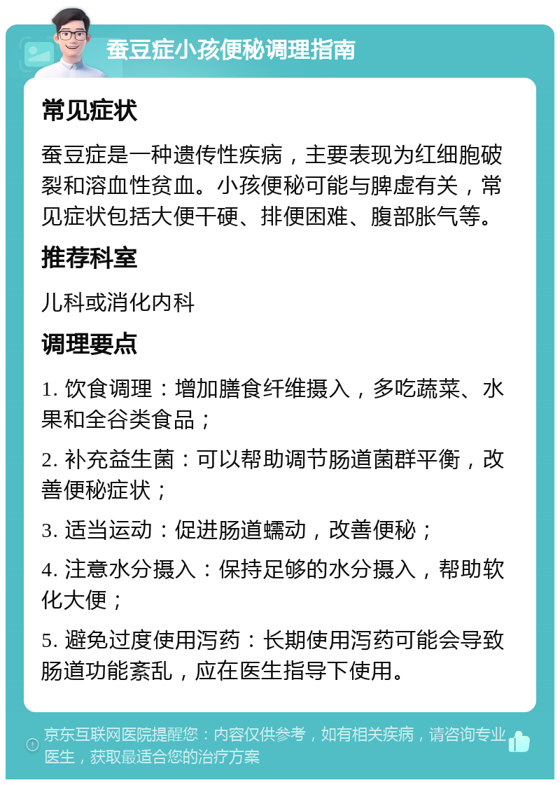 蚕豆症小孩便秘调理指南 常见症状 蚕豆症是一种遗传性疾病，主要表现为红细胞破裂和溶血性贫血。小孩便秘可能与脾虚有关，常见症状包括大便干硬、排便困难、腹部胀气等。 推荐科室 儿科或消化内科 调理要点 1. 饮食调理：增加膳食纤维摄入，多吃蔬菜、水果和全谷类食品； 2. 补充益生菌：可以帮助调节肠道菌群平衡，改善便秘症状； 3. 适当运动：促进肠道蠕动，改善便秘； 4. 注意水分摄入：保持足够的水分摄入，帮助软化大便； 5. 避免过度使用泻药：长期使用泻药可能会导致肠道功能紊乱，应在医生指导下使用。