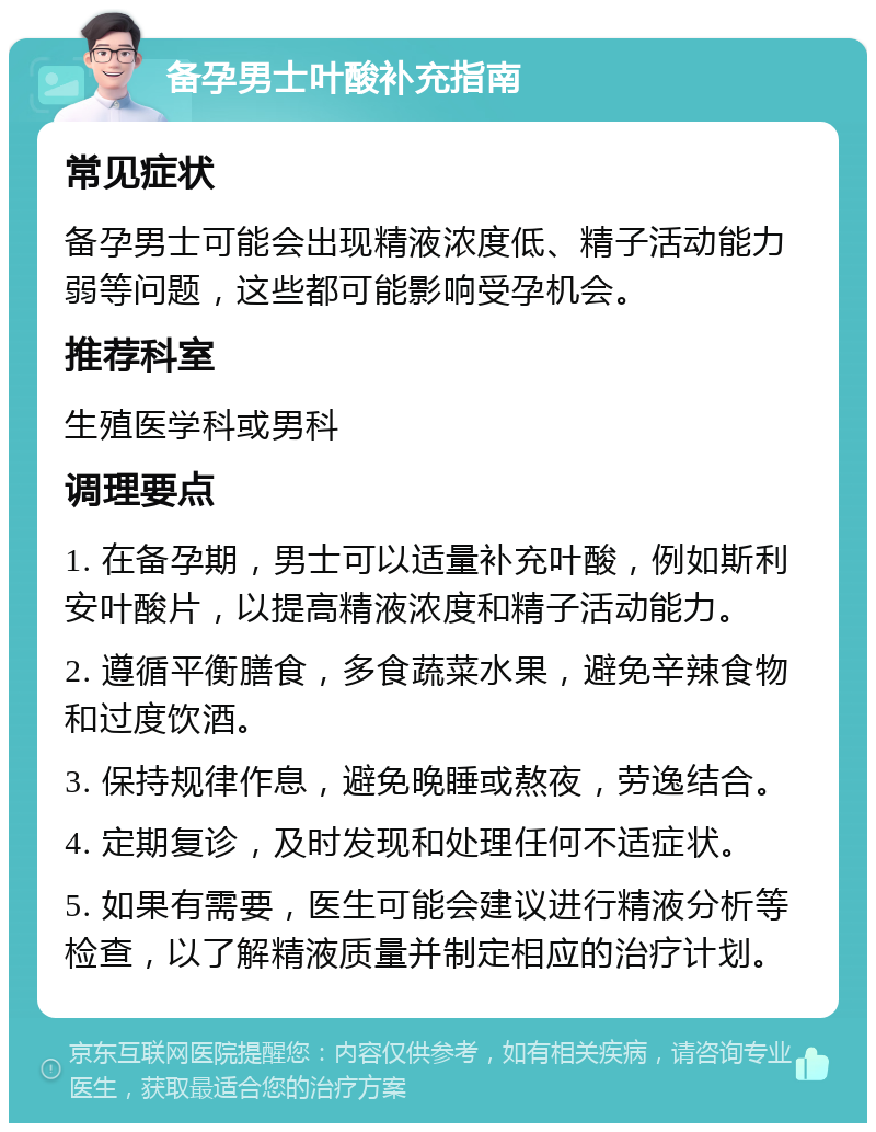 备孕男士叶酸补充指南 常见症状 备孕男士可能会出现精液浓度低、精子活动能力弱等问题，这些都可能影响受孕机会。 推荐科室 生殖医学科或男科 调理要点 1. 在备孕期，男士可以适量补充叶酸，例如斯利安叶酸片，以提高精液浓度和精子活动能力。 2. 遵循平衡膳食，多食蔬菜水果，避免辛辣食物和过度饮酒。 3. 保持规律作息，避免晚睡或熬夜，劳逸结合。 4. 定期复诊，及时发现和处理任何不适症状。 5. 如果有需要，医生可能会建议进行精液分析等检查，以了解精液质量并制定相应的治疗计划。