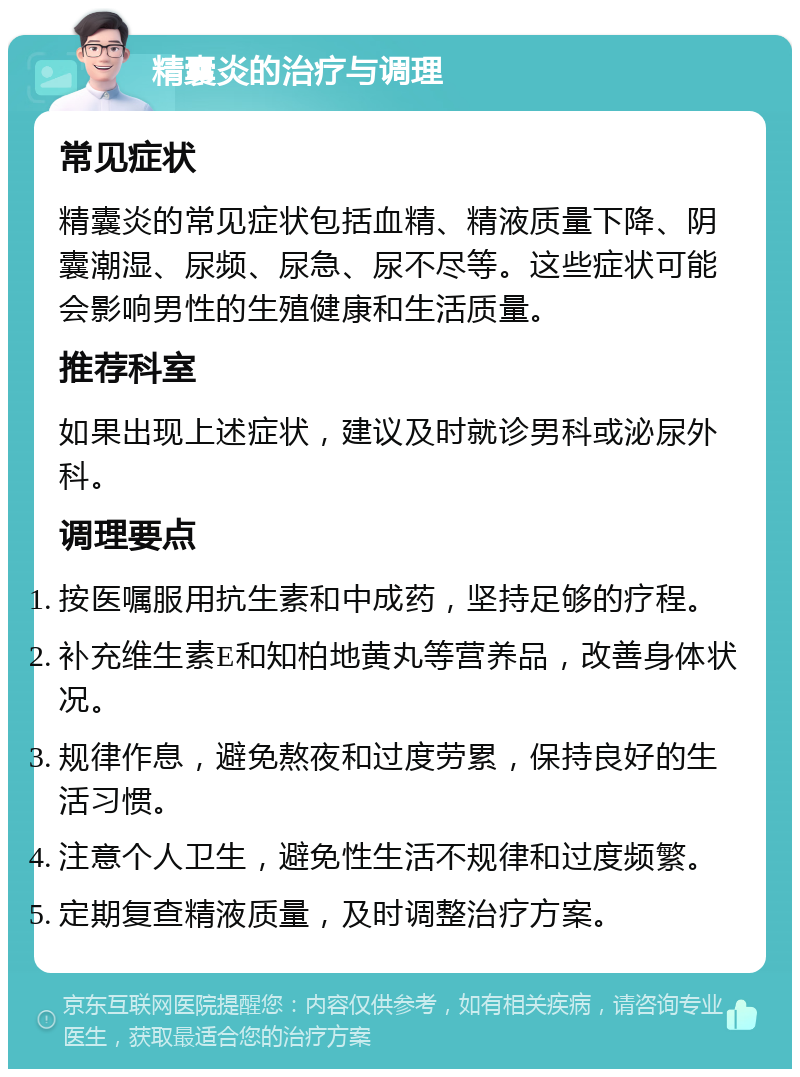 精囊炎的治疗与调理 常见症状 精囊炎的常见症状包括血精、精液质量下降、阴囊潮湿、尿频、尿急、尿不尽等。这些症状可能会影响男性的生殖健康和生活质量。 推荐科室 如果出现上述症状，建议及时就诊男科或泌尿外科。 调理要点 按医嘱服用抗生素和中成药，坚持足够的疗程。 补充维生素E和知柏地黄丸等营养品，改善身体状况。 规律作息，避免熬夜和过度劳累，保持良好的生活习惯。 注意个人卫生，避免性生活不规律和过度频繁。 定期复查精液质量，及时调整治疗方案。